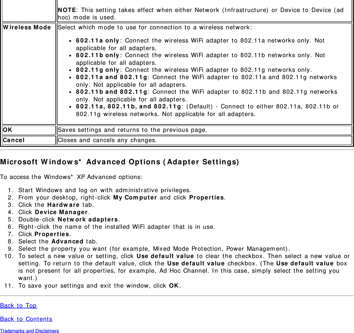 N OTE:  This set t ing t akes effect  when either Net work  ( I nfrast ruct ure)  or  Device t o  Device (adhoc)  m ode is used.W ireless Mode Select  which  m ode t o  use for  connect ion to  a wireless network:8 0 2 .1 1 a  on ly :  Connect  t he wireless WiFi adapter  to 802.11a net works only.  Notapplicable for  all adapters.8 0 2 .1 1 b only :  Connect  the wireless WiFi adapt er  t o  802.11b  net works only.  Notapplicable for  all adapters.8 0 2 .1 1 g only :  Connect  the wireless WiFi adapt er  t o  802.11g  net works only.802.11a and 802.11g:  Connect  the  WiFi adapter  to  802.11a and  802.11g  networksonly.  Not  applicable for  all adapt ers.802.11b and 802.11g:  Connect  t he WiFi adapt er  t o  802.11b  and  802.11g  net worksonly.  Not  applicable for  all adapt ers.802.11a, 802.11b, and 802.11g:  ( Default )  -  Connect  t o  eit her 802.11a, 802.11b  or802.11g  wireless networks.  Not  applicable  for  all adapt ers.OK Saves settings and  ret urns to  t he previous page.Cance l Closes and  cancels any  changes.Microsoft  W indow s*  Advanced  Opt ions ( Ada pt er  Set t in gs)To access t he Windows*  XP Advanced  opt ions:1.  Start  Windows and  log on  with adm inist rat ive privileges.2.  From  your  desktop,  right - click  M y  Com pu t e r  and  click  Pr op er t ie s.3.  Click  the  H ar dw are  t ab.4.  Click  De vice  M a nager .5.  Double- click  Netw or k  a da pt er s.6.  Right - click  t he nam e of the  inst alled  WiFi adapter  that  is in use.7.  Click  Proper t ie s.8.  Select  the Advance d t ab.9.  Select  the propert y you want  ( for exam ple,  Mixed  Mode Prot ect ion,  Power  Managem ent ) .10.  To select  a new  value or  set t ing,  click  Use  de fa ult  value  t o  clear  t he checkbox.  Then  select  a new  value orset ting.  To ret urn  t o  t he default  value, click  t he Use de fa ult  value  checkbox.  ( The Use  default  value  boxis not  present  for  all properties, for  exam ple,  Ad Hoc Channel. I n t his case, sim ply  select  t he  set ting youwant.)11.  To save your  settings and  exit  the  window, click  OK.Back  t o  TopBack  t o  Content sTrademarks and Disclaimers