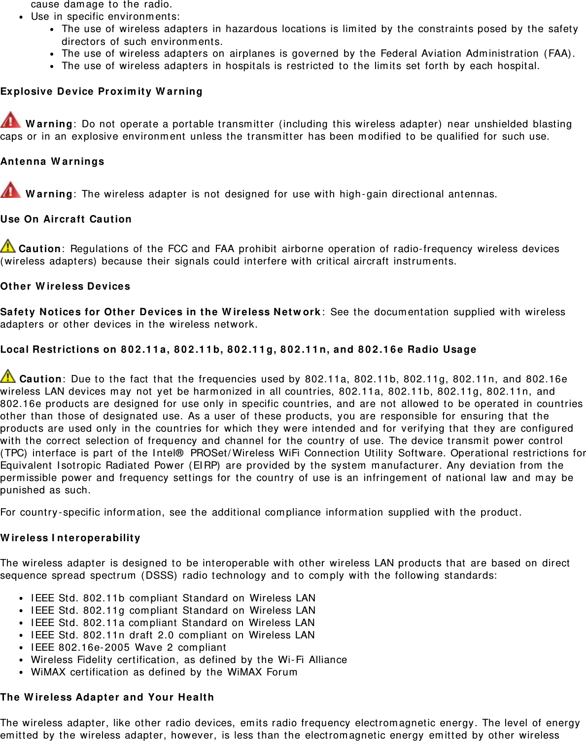 cause dam age t o  t he radio.Use in specific environm ents:The use of  wireless adapt ers in hazardous locations is lim ited  by  the const raint s posed by t he safet ydirect ors of  such environm ent s.The use of  wireless adapt ers on  airplanes is governed  by  the Federal Aviat ion Adm inist rat ion  ( FAA) .The use of  wireless adapt ers in hospit als is restricted  t o  t he lim its set  forth by each  hospit al.Ex plosive  Device  Pr ox im it y  W a r ning W arn ing:  Do not  operat e a port able transm itter  (including  t his wireless adapt er)  near  unshielded  blast ingcaps or  in an  explosive environm ent  unless the  transm it t er  has been m odified  t o  be qualified  for  such use.Ant enna  W ar nings W arn ing:  The wireless adapt er  is not  designed for  use wit h  high - gain direct ional antennas.Use  On  Aircraft  Ca ut ion Ca ution:  Regulat ions of  the FCC and  FAA prohibit  airborne operat ion of radio- frequency  wireless devices(wireless adapt ers)  because t heir  signals could int erfere wit h  critical aircraft  instrum ent s.Ot h er  W ireless D e vicesSa fe t y  N ot ices for  Ot h er  Device s in  t he  W ir eless N et w ork :  See t he docum ent at ion  supplied  wit h  wirelessadapt ers or  ot her  devices in t he wireless network.Local Re st rict ion s on  8 0 2 .1 1 a,  8 0 2 .1 1 b,  8 0 2 .1 1 g, 8 0 2 .1 1 n, a nd  8 0 2 .1 6 e  Radio  Usage Ca ut io n:  Due t o  t he fact  t hat  t he frequencies used by  802.11a, 802.11b, 802.11g, 802.11n,  and  802.16ewireless LAN devices m ay  not  yet  be harm onized in all count ries, 802.11a,  802.11b, 802.11g, 802.11n,  and802.16e product s are  designed  for  use only  in specific count ries, and  are  not  allowed  t o  be operat ed  in countriesot her  t han  t hose of  designated  use.  As a user  of these products,  you are  responsible  for  ensuring  that  t heproduct s are  used only  in t he countries for  which  t hey  were int ended and  for  verifying t hat  t hey are configuredwit h  the  correct  selection of  frequency  and  channel for  t he count ry  of  use.  The device t ransm it  power control(TPC)  int erface is part  of  t he I nt el®  PROSet/ Wireless WiFi Connect ion Ut ilit y  Soft ware. Operat ional restrictions forEquivalent  I sot ropic Radiat ed  Power  (EI RP)  are provided by  t he syst em  m anufact urer. Any deviat ion from  t heperm issible  power and  frequency  set t ings for  t he country  of use is an  infringem ent  of nat ional  law  and  m ay  bepunished as such.For country -specific inform ation,  see t he addit ional com pliance  inform ation  supplied  wit h  the product .W ireless I n t erope rabilit yThe wireless adapt er  is designed  to  be interoperable wit h  ot her  wireless LAN product s t hat  are based  on  directsequence spread  spect rum  ( DSSS)  radio technology  and  t o  com ply wit h  t he following  st andards:I EEE St d. 802.11b  com pliant  St andard on  Wireless LANI EEE St d. 802.11g  com pliant  St andard on  Wireless LANI EEE St d. 802.11a com pliant  St andard on  Wireless LANI EEE St d. 802.11n  draft  2.0  com pliant  on  Wireless LANI EEE 802.16e- 2005  Wave  2  com pliantWireless Fidelit y  cert ification,  as defined  by t he Wi- Fi  AllianceWiMAX certification  as defined  by t he WiMAX ForumThe  W ir eless Adapt e r and  You r  H e alt hThe wireless adapt er, like other  radio devices,  em its radio frequency  elect rom agnet ic energy. The level of  energyem it t ed  by t he wireless adapt er, however,  is less t han  the  electrom agnet ic energy  em itted  by  other  wireless