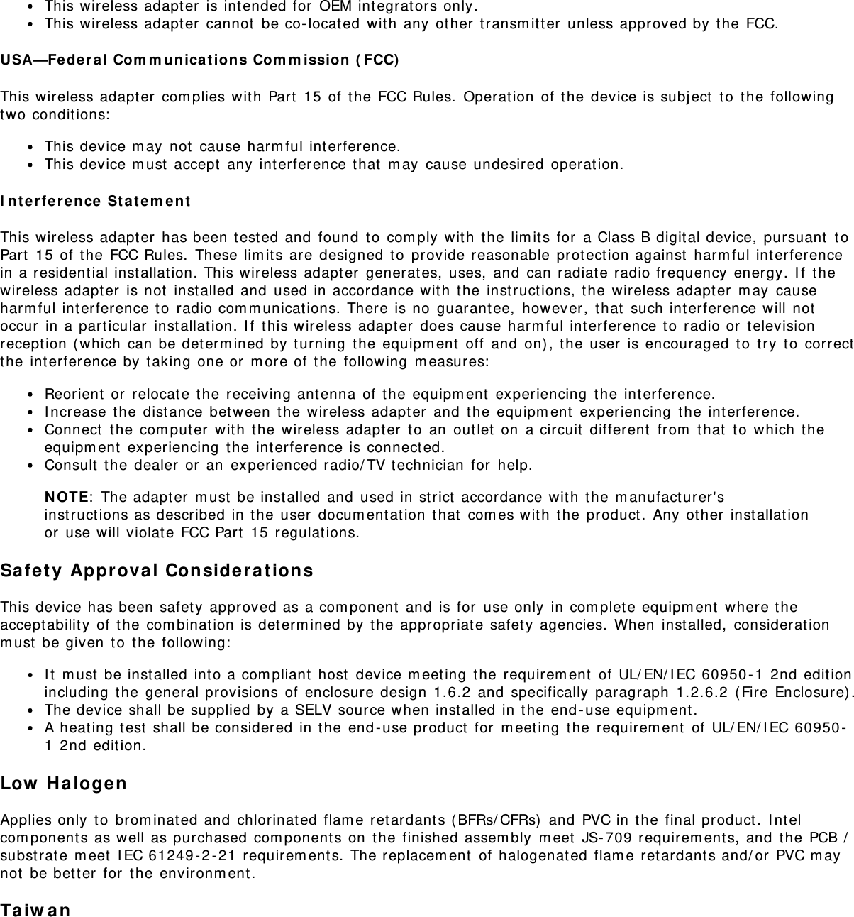 This wireless adapt er  is int ended for  OEM int egrat ors only.This wireless adapt er  cannot  be co- locat ed  wit h  any  ot her  transm it t er  unless approved by t he FCC.USA—Fe deral  Com m u nica t ion s Com m ission  ( FCC)This wireless adapt er  com plies wit h  Part  15  of t he FCC Rules.  Operat ion  of t he  device is subj ect  t o  t he followingtwo conditions:This device m ay  not  cause harm ful interference.This device m ust  accept  any int erference t hat  m ay  cause undesired  operat ion.I n t erfere nce  St at em entThis wireless adapt er  has been t est ed and  found  t o  com ply  wit h  the  lim it s for  a Class B digital device,  pursuant  t oPart  15  of  the  FCC Rules.  These lim its are  designed t o  provide reasonable prot ect ion against  harm ful interferencein a resident ial inst allat ion. This wireless adapter  generat es,  uses,  and  can radiat e radio frequency  energy. I f  t hewireless adapter  is not  installed and  used in accordance wit h  the  inst ruct ions, t he  wireless adapt er  m ay  causeharm ful int erference t o  radio com m unicat ions. There is no  guarantee,  however,  t hat  such int erference will notoccur  in a particular  inst allation. I f  t his wireless adapt er  does cause harm ful interference t o  radio or  t elevisionrecept ion ( which  can be det erm ined by  turning  t he equipm ent  off  and  on) , t he user  is encouraged  to  try  t o  correctthe  interference by t aking one or  m ore of  the  following  m easures:Reorient  or  relocat e t he receiving ant enna  of t he equipm ent  experiencing  t he int erference.I ncrease  the dist ance  bet ween  t he wireless adapt er  and  t he equipm ent  experiencing  t he  int erference.Connect  t he com puter  wit h  the  wireless adapt er  t o  an  out let  on  a circuit  different  from  t hat  to  which  t heequipm ent  experiencing  t he int erference is connect ed.Consult  t he dealer  or  an  experienced radio/ TV t echnician  for  help.N OTE:  The adapt er  m ust  be inst alled and  used in strict  accordance wit h  the  m anufact urer&apos;sinst ruct ions as described  in the user  docum entat ion  that  com es wit h the  product .  Any  other  installat ionor  use will violat e FCC Part  15  regulations.Safety  Approva l Considerat ionsThis device has been safety approved as a com ponent  and  is for  use only  in com plet e equipm ent  where t heaccept abilit y of  t he com binat ion is determ ined by t he appropriat e safet y agencies.  When  inst alled,  considerat ionm ust  be given  t o  t he following:I t  m ust  be inst alled int o a com pliant  host  device m eeting  the requirem ent  of UL/ EN/ I EC 60950 - 1  2nd edit ionincluding  t he general provisions of  enclosure design  1.6.2  and  specifically  paragraph  1.2.6.2  ( Fire Enclosure) .The device shall be supplied  by a SELV source when installed in t he end -use equipm ent .A heat ing t est  shall be considered in t he end - use product  for  m eet ing  the requirem ent  of UL/ EN/ I EC 60950 -1  2nd edit ion.Low  H alogenApplies only  t o  brom inat ed and  chlorinated flam e retardants (BFRs/ CFRs)  and  PVC in t he final product.  I nt elcom ponent s as well as purchased  com ponent s on  the  finished assem bly  m eet  JS- 709 requirem ent s, and  t he PCB /subst rat e m eet  I EC 61249 - 2 - 21  requirem ent s. The replacem ent  of  halogenat ed  flam e retardants and/ or  PVC m aynot  be bet t er  for  the  environm ent.Taiw an