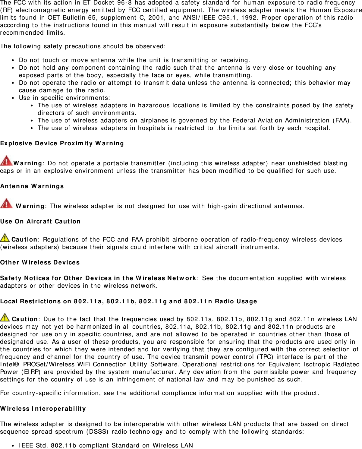 The FCC wit h  its act ion  in ET Docket  96 - 8  has adopt ed a safet y  st andard for  hum an  exposure t o  radio frequency(RF)  electrom agnet ic energy  em it t ed  by FCC certified equipm ent.  The wireless adapt er  m eet s t he Hum an Exposurelim its found  in OET Bulletin 65,  supplem ent  C, 2001,  and  ANSI / I EEE C95.1,  1992. Proper  operat ion of t his radioaccording t o  t he instruct ions found  in t his m anual will  result  in exposure subst antially  below t he FCC’srecom m ended  lim it s.The following  safet y  precaut ions should be observed:Do not  t ouch  or  m ove ant enna  while t he unit  is transm it t ing or  receiving.Do not  hold any  com ponent  cont aining  the  radio such t hat  t he ant enna is very  close or  t ouching  anyexposed  parts of t he  body,  especially  the face or  eyes,  while t ransm itting.Do not  operat e t he  radio or  attem pt  t o  t ransm it  dat a unless the  ant enna is connect ed;  t his behavior  m aycause dam age t o  t he radio.Use in specific environm ents:The use of  wireless adapt ers in hazardous locations is lim ited  by  the const raint s posed by t he safet ydirect ors of  such environm ent s.The use of  wireless adapt ers on  airplanes is governed  by  the Federal Aviat ion Adm inist rat ion  ( FAA) .The use of  wireless adapt ers in hospit als is restricted  t o  t he lim its set  forth by each  hospit al.Ex plosive  Device  Pr ox im it y  W a r ningW arn ing:  Do not  operat e a port able transm itter  (including  t his wireless adapt er)  near  unshielded  blast ingcaps or  in an  explosive environm ent  unless the  transm it t er  has been m odified  t o  be qualified  for  such use.Ant enna  W ar nings W arn ing:  The wireless adapt er  is not  designed for  use wit h  high - gain direct ional antennas.Use  On  Aircraft  Ca ut ion Ca ution:  Regulat ions of  the FCC and  FAA prohibit  airborne operat ion of radio- frequency  wireless devices(wireless adapt ers)  because t heir  signals could int erfere wit h  critical aircraft  instrum ent s.Ot h er  W ireless D e vicesSa fe t y  N ot ices for  Ot h er  Device s in  t he  W ir eless N et w ork :  See t he docum ent at ion  supplied  wit h  wirelessadapt ers or  ot her  devices in t he wireless network.Local Re st rict ion s on  8 0 2 .1 1 a,  8 0 2 .1 1 b,  8 0 2 .1 1 g a nd  8 0 2 .1 1 n  Radio  Usa ge Ca ut io n:  Due t o  t he fact  t hat  t he frequencies used by  802.11a, 802.11b, 802.11g  and  802.11n  wireless LANdevices m ay  not  yet  be harm onized in all count ries,  802.11a, 802.11b, 802.11g  and  802.11n  product s aredesigned  for  use only  in specific count ries, and  are  not  allowed  to  be operat ed  in countries ot her  t han  those ofdesignat ed  use.  As a user  of  t hese products,  you are  responsible  for  ensuring  that  t he product s are  used only  inthe  count ries for  which  they were int ended and  for  verifying t hat  t hey are configured wit h  the  correct  select ion  offrequency  and  channel for  t he country  of  use.  The device transm it  power control  ( TPC)  interface is part  of  t heI nt el®  PROSet/ Wireless WiFi Connect ion Ut ilit y  Soft ware. Operat ional restrict ions for  Equivalent  I sot ropic Radiat edPower  ( EIRP)  are  provided by  t he syst em  m anufact urer. Any deviat ion from  t he perm issible power and  frequencyset tings for  t he country  of use is an  infringem ent  of nat ional  law  and  m ay  be punished as such.For country -specific inform ation,  see t he addit ional com pliance  inform ation  supplied  wit h  the product .W ireless I n t erope rabilit yThe wireless adapt er  is designed  to  be interoperable wit h  ot her  wireless LAN product s t hat  are based  on  directsequence spread  spect rum  ( DSSS)  radio technology  and  t o  com ply wit h  t he following  st andards:I EEE St d. 802.11b  com pliant  St andard on  Wireless LAN