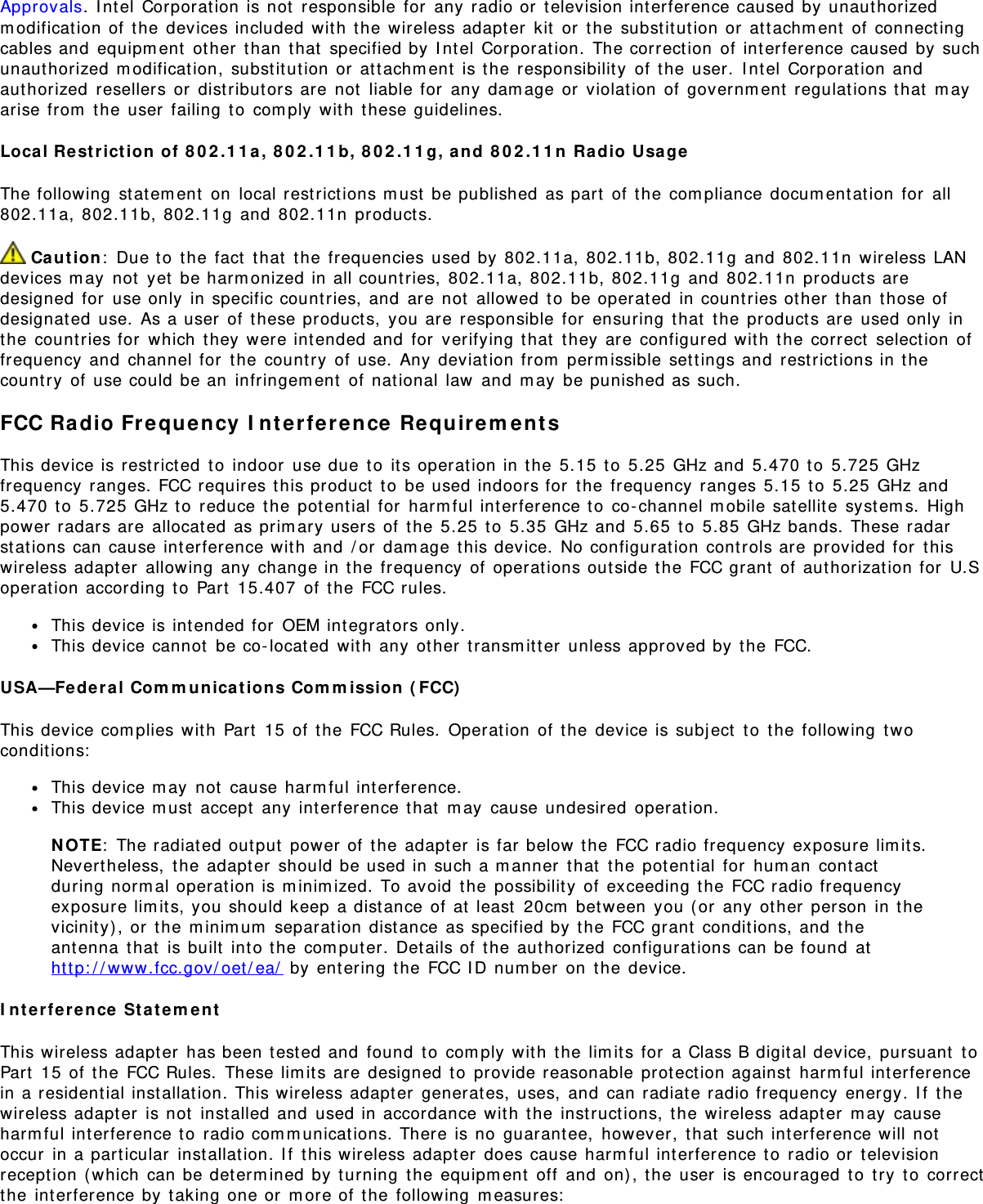 Approvals. I nt el  Corporation is not  responsible  for  any radio or  t elevision interference caused  by  unaut horizedm odificat ion of  the devices included  wit h  t he wireless adapt er  kit  or  t he subst it ut ion or  attachm ent  of  connectingcables and  equipm ent  other  t han  that  specified by I ntel  Corporat ion.  The correct ion  of  int erference caused  by  suchunaut horized  m odificat ion,  substitut ion or  at tachm ent  is t he  responsibility  of  the  user.  I nt el Corporat ion andaut horized  resellers or  dist ributors are not  liable for  any  dam age or  violation  of governm ent regulat ions t hat  m ayarise from  t he user  failing  to  com ply  wit h  these guidelines.Local Re st rict ion  of  8 0 2 .1 1 a ,  8 0 2 .1 1 b,  8 0 2 .1 1 g, and  8 0 2 .1 1 n  Radio  UsageThe following  st at em ent  on  local rest rict ions m ust  be published  as part  of t he  com pliance  docum entat ion  for  all802.11a,  802.11b, 802.11g  and  802.11n  products. Ca ution:  Due to  the fact  t hat  the  frequencies used by  802.11a,  802.11b, 802.11g  and  802.11n  wireless LANdevices m ay  not  yet  be harm onized in all count ries,  802.11a, 802.11b, 802.11g  and  802.11n  product s aredesigned  for  use only  in specific count ries, and  are  not  allowed  to  be operat ed  in countries ot her  t han  those ofdesignat ed  use.  As a user  of  t hese products,  you are  responsible  for  ensuring  that  t he product s are  used only  inthe  count ries for  which  they were int ended and  for  verifying t hat  t hey are configured wit h  the  correct  select ion  offrequency  and  channel for  t he country  of  use.  Any deviat ion from  perm issible  settings and  rest rict ions in t hecount ry  of  use could be an  infringem ent  of nat ional  law  and  m ay  be punished as such.FCC Ra dio Fr equency  I n te rfer ence  Re qu ir em entsThis device is restrict ed  t o  indoor  use due t o  it s operat ion in t he 5.15  t o  5.25  GHz and  5.470 t o  5.725 GHzfrequency  ranges. FCC requires this product  t o  be used indoors for  the  frequency  ranges 5.15  to  5.25 GHz and5.470 t o  5.725 GHz to  reduce t he potent ial for  harm ful interference to  co- channel m obile sat ellit e  syst em s.  Highpower radars are  allocated  as prim ary users of  the  5.25  to  5.35 GHz and  5.65  to  5.85  GHz bands. These radarst at ions can cause int erference wit h  and  / or  dam age t his device.  No configurat ion  cont rols are provided for  t hiswireless adapter  allowing  any change in t he frequency  of  operations outside the FCC grant  of aut horization for  U.Soperat ion according t o  Part  15.407  of t he FCC rules.This device is intended for  OEM integrat ors only.This device cannot  be co- located  wit h  any  ot her  transm it t er  unless approved by t he FCC.USA—Fe deral  Com m u nica t ion s Com m ission  ( FCC)This device com plies wit h  Part  15  of t he FCC Rules.  Operat ion  of t he  device is subj ect  t o  t he following  t woconditions:This device m ay  not  cause harm ful interference.This device m ust  accept  any int erference t hat  m ay  cause undesired  operat ion.N OTE:  The radiat ed out put  power of  the adapt er  is far below t he FCC radio frequency  exposure lim it s.Nevert heless,  t he  adapt er  should be used in such a m anner  that  t he potent ial for  hum an  cont actduring norm al operat ion is m inim ized.  To avoid  t he possibility of  exceeding t he FCC radio frequencyexposure lim it s, you should keep  a dist ance  of at  least  20cm  bet ween  you ( or  any ot her  person  in t hevicinity) , or  t he m inim um  separat ion dist ance as specified by  the  FCC grant  condit ions, and  theant enna  that  is built  into t he com puter.  Det ails of  the authorized  configurat ions can be found  atht t p: / / www.fcc.gov/ oet/ ea/  by entering  t he FCC I D num ber  on  t he device.I n t erfere nce  St at em entThis wireless adapt er  has been t est ed and  found  t o  com ply  wit h  the  lim it s for  a Class B digital device,  pursuant  t oPart  15  of  the  FCC Rules.  These lim its are  designed t o  provide reasonable prot ect ion against  harm ful interferencein a resident ial inst allat ion. This wireless adapter  generat es,  uses,  and  can radiat e radio frequency  energy. I f  t hewireless adapter  is not  installed and  used in accordance wit h  the  inst ruct ions, t he  wireless adapt er  m ay  causeharm ful int erference t o  radio com m unicat ions. There is no  guarantee,  however,  t hat  such int erference will notoccur  in a particular  inst allation. I f  t his wireless adapt er  does cause harm ful interference t o  radio or  t elevisionrecept ion ( which  can be det erm ined by  turning  t he equipm ent  off  and  on) , t he user  is encouraged  to  try  t o  correctthe  interference by t aking one or  m ore of  the  following  m easures: