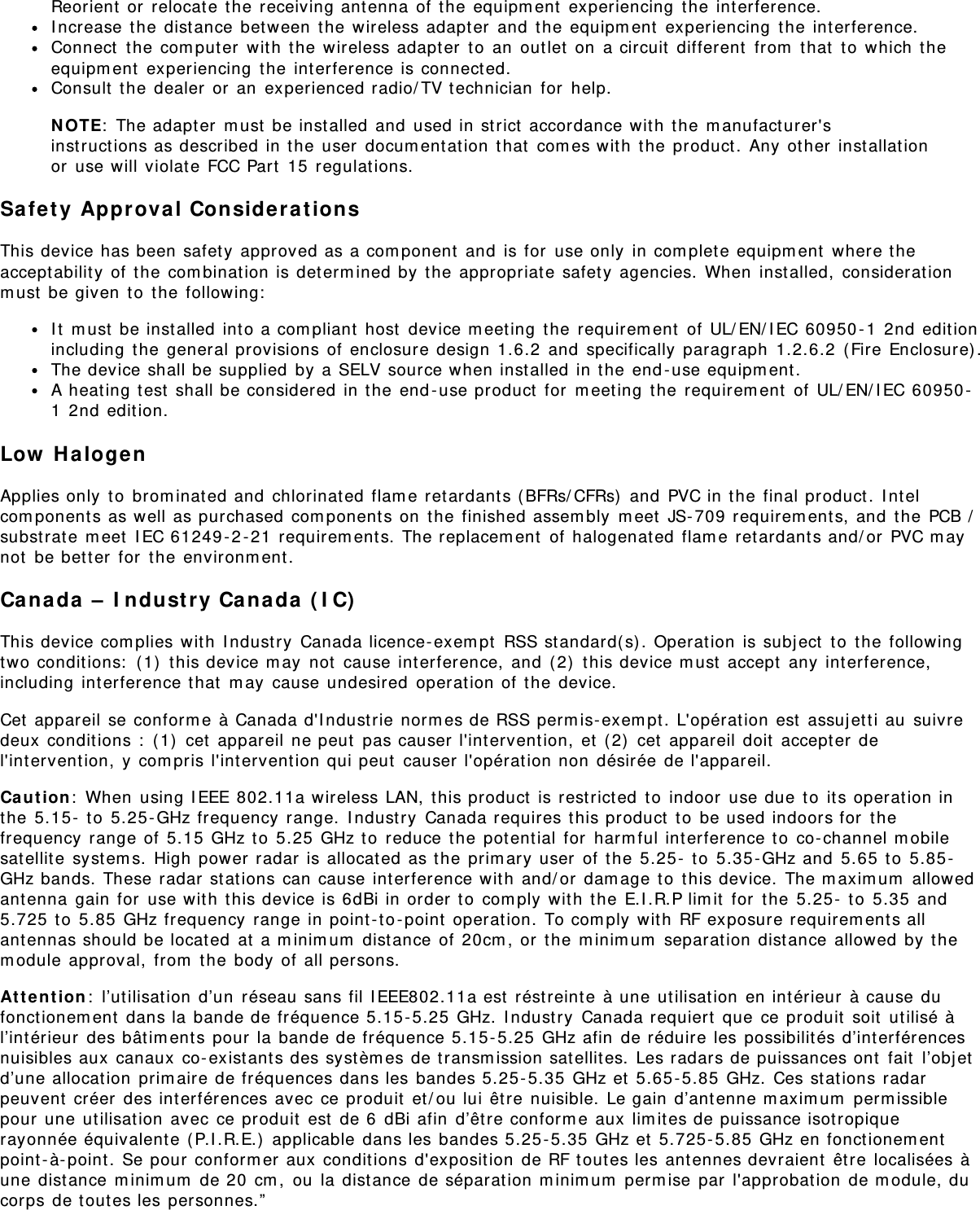 Reorient  or  relocat e t he receiving ant enna  of t he equipm ent  experiencing  t he int erference.I ncrease  the dist ance  bet ween  t he wireless adapt er  and  t he equipm ent  experiencing  t he  int erference.Connect  t he com puter  wit h  the  wireless adapt er  t o  an  out let  on  a circuit  different  from  t hat  to  which  t heequipm ent  experiencing  t he int erference is connect ed.Consult  t he dealer  or  an  experienced radio/ TV t echnician  for  help.N OTE:  The adapt er  m ust  be inst alled and  used in strict  accordance wit h  the  m anufact urer&apos;sinst ruct ions as described  in the user  docum entat ion  that  com es wit h the  product .  Any  other  installat ionor  use will violat e FCC Part  15  regulations.Safety  Approva l Considerat ionsThis device has been safety approved as a com ponent  and  is for  use only  in com plet e equipm ent  where t heaccept abilit y of  t he com binat ion is determ ined by t he appropriat e safet y agencies.  When  inst alled,  considerat ionm ust  be given  t o  t he following:I t  m ust  be inst alled int o a com pliant  host  device m eeting  the requirem ent  of UL/ EN/ I EC 60950 - 1  2nd edit ionincluding  t he general provisions of  enclosure design  1.6.2  and  specifically  paragraph  1.2.6.2  ( Fire Enclosure) .The device shall be supplied  by a SELV source when installed in t he end -use equipm ent .A heat ing t est  shall be considered in t he end - use product  for  m eet ing  the requirem ent  of UL/ EN/ I EC 60950 -1  2nd edit ion.Low  H alogenApplies only  t o  brom inat ed and  chlorinated flam e retardants (BFRs/ CFRs)  and  PVC in t he final product.  I nt elcom ponent s as well as purchased  com ponent s on  the  finished assem bly  m eet  JS- 709 requirem ent s, and  t he PCB /subst rat e m eet  I EC 61249 - 2 - 21  requirem ent s. The replacem ent  of  halogenat ed  flam e retardants and/ or  PVC m aynot  be bet t er  for  the  environm ent.Canada  –  I ndust ry Ca nada  ( I C)This device com plies wit h  I ndust ry  Canada licence- exem pt  RSS standard( s) . Operation  is subj ect  t o  t he followingtwo conditions:  ( 1)  t his device m ay  not  cause int erference,  and  ( 2)  this device m ust  accept  any  interference,including  int erference that  m ay  cause undesired  operat ion of t he  device.Cet  appareil se conform e à Canada d&apos;I ndust rie norm es de RSS perm is- exem pt. L&apos;opérat ion est  assuj et t i au  suivredeux  condit ions :  ( 1)  cet  appareil ne peut  pas causer l&apos;intervent ion,  et  ( 2)  cet  appareil doit  accept er del&apos;int ervention,  y com pris l&apos;intervent ion qui peut  causer l&apos;opérat ion non  désirée de l&apos;appareil.Ca ut io n:  When  using I EEE 802.11a wireless LAN,  t his product  is rest rict ed  t o  indoor  use due t o  it s operat ion inthe  5.15 -  t o  5.25 - GHz frequency  range.  I ndustry  Canada requires t his product  t o  be used indoors for  thefrequency  range of  5.15 GHz t o  5.25  GHz to  reduce t he potent ial for  harm ful interference to  co- channel m obilesat ellit e  syst em s.  High power radar  is allocat ed as the  prim ary user  of  t he 5.25 -  t o  5.35 - GHz and  5.65  to  5.85 -GHz bands. These radar  st at ions can cause interference wit h  and/ or  dam age t o  t his device.  The m axim um  allowedant enna  gain for  use wit h  t his device is 6dBi in order  to  com ply  wit h  the  E.I .R.P lim it  for  t he 5.25 -  t o  5.35  and5.725 t o  5.85  GHz frequency  range in point - to -point  operat ion. To com ply  wit h  RF exposure requirem ents allant ennas should be located  at  a m inim um  dist ance of  20cm , or  t he m inim um  separat ion distance allowed  by  them odule approval,  from  t he body  of all persons.At t e nt ion :  l’utilisat ion d’un  réseau sans fil I EEE802.11a est  réstreint e  à une ut ilisation  en int érieur  à cause dufonct ionem ent  dans la bande de fréquence 5.15- 5.25  GHz.  I ndust ry  Canada requiert  que ce produit  soit  utilisé àl’int érieur  des bât im ent s pour  la bande de fréquence 5.15 - 5.25  GHz afin  de réduire les possibilités d’int erférencesnuisibles aux  canaux  co- existant s des syst èm es de t ransm ission sat ellites.  Les radars de puissances ont  fait  l’obj etd’une allocat ion  prim aire de fréquences dans les bandes 5.25 - 5.35  GHz et  5.65 - 5.85  GHz.  Ces st at ions radarpeuvent  créer  des interférences avec ce produit  et / ou lui être nuisible.  Le gain d’ant enne m axim um  perm issiblepour une ut ilisat ion  avec ce produit  est  de 6  dBi afin  d’êt re conform e aux  lim ites de puissance isot ropiquerayonnée équivalent e (P.I .R.E.)  applicable  dans les bandes 5.25- 5.35  GHz et  5.725-5.85 GHz en fonctionem entpoint - à- point .  Se pour conform er aux condit ions d&apos;exposition  de RF tout es les antennes devraient  être localisées àune distance m inim um  de 20  cm ,  ou  la dist ance de séparat ion m inim um  perm ise par  l&apos;approbation  de m odule, ducorps de t out es les personnes.”