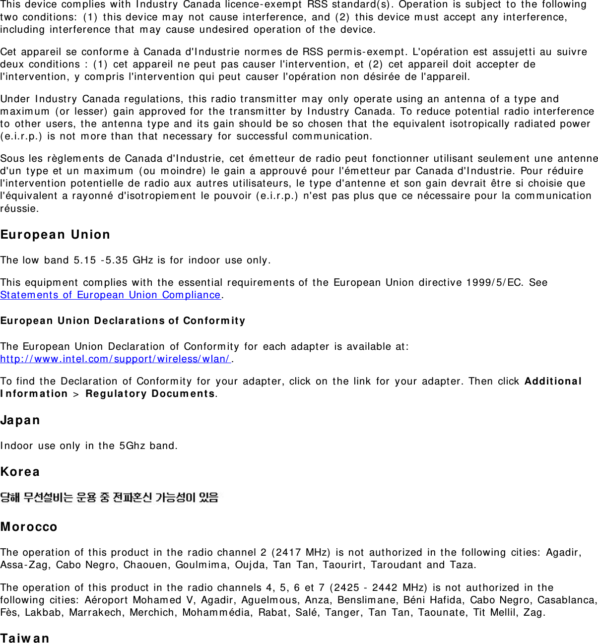 This device com plies wit h  I ndust ry  Canada licence- exem pt  RSS standard( s) . Operation  is subj ect  t o  t he followingtwo conditions:  ( 1)  t his device m ay  not  cause int erference,  and  ( 2)  this device m ust  accept  any  interference,including  int erference that  m ay  cause undesired  operat ion of t he  device.Cet  appareil se conform e à Canada d&apos;I ndust rie norm es de RSS perm is- exem pt. L&apos;opérat ion est  assuj et t i au  suivredeux  condit ions :  ( 1)  cet  appareil ne peut  pas causer l&apos;intervent ion,  et  ( 2)  cet  appareil doit  accept er del&apos;int ervention,  y com pris l&apos;intervent ion qui peut  causer l&apos;opérat ion non  désirée de l&apos;appareil.Under  I ndust ry  Canada regulat ions,  t his radio t ransm itter  m ay  only  operat e using an  ant enna  of a t ype andm axim um  ( or  lesser)  gain approved for  the t ransm it t er  by  I ndust ry  Canada.  To reduce pot ent ial  radio int erferenceto  ot her  users, t he ant enna  type and  it s gain should be so chosen t hat  the equivalent  isotropically radiat ed power(e.i.r.p.)  is not  m ore t han  t hat  necessary  for  successful com m unicat ion.Sous les règlem ent s de Canada d&apos;I ndust rie,  cet  ém et t eur de radio peut  fonct ionner  utilisant  seulem ent  une antenned&apos;un  t ype et  un  m axim um  ( ou  m oindre)  le gain a approuvé  pour  l&apos;ém etteur par  Canada d&apos;I ndustrie.  Pour  réduirel&apos;int ervention potent ielle de radio aux aut res utilisat eurs, le t ype d&apos;ant enne et  son gain devrait  êt re si choisie quel&apos;équivalent  a rayonné d&apos;isot ropiem ent  le pouvoir (e.i.r.p.)  n&apos;est  pas plus que ce nécessaire pour la com m unicat ionréussie.Europea n  UnionThe low  band  5.15  - 5.35  GHz is for  indoor  use only.This equipm ent  com plies wit h  t he essential requirem ents of  the  European Union  direct ive 1999/ 5/ EC.  SeeSt atem ent s of European Union  Com pliance.Europe a n  Union  Declarat ions of  Confor m it yThe European Union  Declarat ion  of  Conform it y  for  each adapt er  is available at :ht t p: / / www.int el.com / support / wireless/ wlan/ .To find  the  Declarat ion  of  Conform it y  for  your  adapter, click  on  t he  link  for  your  adapt er. Then  click  Ad dit ion alI n for m a t ion  &gt;  Re gulat ory  Docum ent s.JapanI ndoor  use only  in t he 5Ghz band.Kor eaMoroccoThe operat ion of t his product  in t he radio channel 2  ( 2417 MHz)  is not  authorized  in t he following  cit ies:  Agadir,Assa-Zag, Cabo Negro,  Chaouen, Goulm im a,  Oujda,  Tan  Tan, Taourirt,  Taroudant  and  Taza.The operat ion of t his product  in t he radio channels 4, 5, 6  et  7  ( 2425 -  2442  MHz)  is not  aut horized  in t hefollowing  cit ies:  Aéroport  Moham ed V,  Agadir,  Aguelm ous, Anza,  Benslim ane, Béni Hafida,  Cabo Negro, Casablanca,Fès, Lakbab,  Marrakech, Merchich, Moham m édia,  Rabat ,  Salé, Tanger,  Tan  Tan, Taounat e, Tit  Mellil, Zag.Taiw an