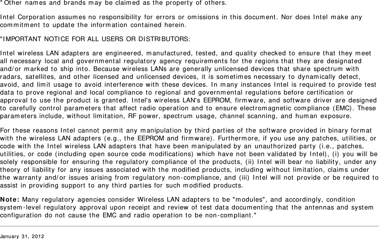 * Other  nam es and  brands m ay  be claim ed  as t he  property of  others.I nt el  Corporation  assum es no  responsibility  for  errors or  om issions in this docum ent.  Nor  does I nt el  m ake anycom m it m ent  to  updat e  the  inform at ion  contained herein.&quot;I MPORTANT NOTI CE FOR ALL USERS OR DI STRI BUTORS:I nt el  wireless LAN adapters are engineered,  m anufactured,  t est ed,  and  qualit y  checked  t o  ensure that  t hey m eetall necessary  local and  governm ent al regulat ory  agency  requirem ent s for  t he regions t hat  they are designat edand/ or  m arked t o  ship into. Because wireless LANs are generally unlicensed devices that  share spect rum  wit hradars,  satellit es,  and  ot her  licensed  and  unlicensed devices,  it  is som et im es necessary  t o  dynam ically  det ect ,avoid, and  lim it  usage t o  avoid  interference wit h  these devices.  I n m any  instances I ntel  is required t o  provide t estdata to  prove regional and  local com pliance  to  regional and  governm ental regulat ions before cert ificat ion  orapproval t o  use the product  is grant ed.  I nt el&apos;s wireless LAN&apos;s EEPROM,  firm ware, and  soft ware driver  are designedto  carefully  cont rol  param eters t hat  affect  radio operat ion and  t o  ensure elect rom agnet ic com pliance ( EMC). Theseparam eters include, wit hout  lim it at ion, RF power, spectrum  usage,  channel scanning,  and  hum an  exposure.For t hese reasons I nt el  cannot  perm it  any m anipulat ion by  third parties of  t he software  provided in binary form atwit h  the  wireless LAN adapters ( e.g., t he EEPROM and  firm ware) . Furtherm ore,  if  you use any  pat ches,  ut ilit ies, orcode with t he I ntel  wireless LAN adapters that  have been m anipulated by an  unaut horized  part y  (i.e., patches,ut ilit ies, or  code ( including  open source code m odificat ions)  which  have not  been validat ed  by  I nt el) , ( i)  you will besolely  responsible  for  ensuring  the  regulat ory  com pliance  of t he product s,  ( ii)  I nt el  will bear  no liabilit y,  under anytheory  of liabilit y  for  any issues associated  wit h  t he m odified  product s,  including  wit hout  lim it ation, claim s underthe  warrant y  and/ or  issues arising from  regulat ory  non -com pliance, and  ( iii)  I nt el will  not  provide or  be required t oassist  in providing support to any  third parties for  such m odified  product s.N ot e :  Many  regulatory  agencies consider  Wireless LAN adapters to  be &quot;m odules&quot;, and  accordingly, condit ionsyst em - level regulat ory  approval upon  receipt  and  review of  test  dat a docum enting t hat  t he antennas and  syst emconfigurat ion do not  cause t he EMC and  radio operat ion to  be non - com pliant .&quot;January  31,  2012