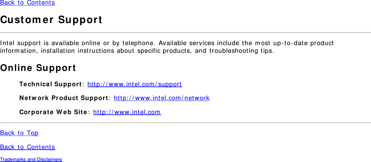 Back  t o  Content sCust om e r  Suppor tI nt el  support  is available online or  by  telephone.  Available services include  the  m ost  up - to- dat e productinform ation, inst allat ion  instructions about  specific product s,  and  t roubleshoot ing t ips.Online Suppor tTe chnical Su ppor t :  ht t p: / / www.int el.com / supportN etw ork  Pr oduct  Su ppor t :  ht t p: / / www.int el.com / net workCor por at e  W e b  Sit e :  ht t p: / / www.int el.comBack  t o  TopBack  t o  Content sTrademarks and Disclaimers