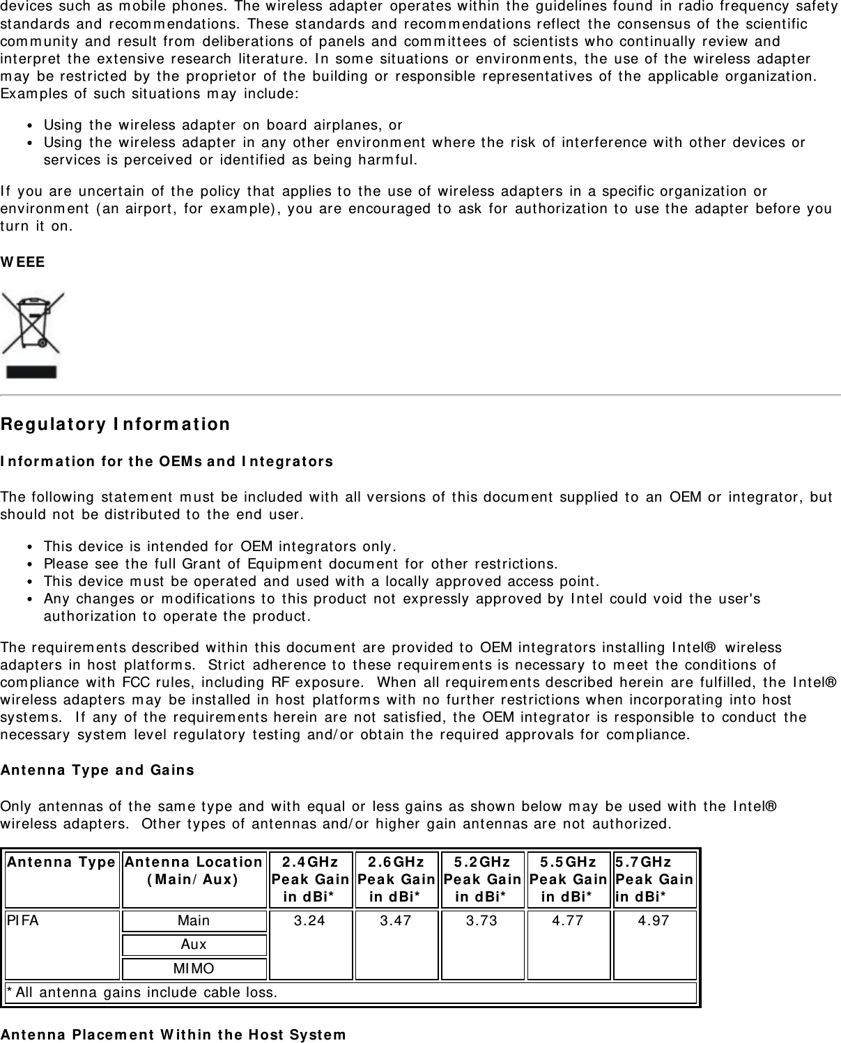 devices such as m obile phones. The wireless adapter  operates wit hin  t he guidelines found  in radio frequency safet yst andards and  recom m endat ions.  These standards and  recom m endat ions reflect  t he consensus of  the scient ificcom m unit y and  result  from  deliberat ions of panels and  com m it tees of  scientist s who cont inually  review andint erpret  the extensive research  lit erature.  I n som e sit uat ions or  environm ent s,  t he use of  the  wireless adapt erm ay  be restrict ed  by t he propriet or  of t he building or  responsible  represent at ives of  t he applicable organizat ion.Exam ples of  such sit uat ions m ay  include:Using  the wireless adapt er  on  board  airplanes, orUsing  the wireless adapt er  in any  ot her  environm ent  where the risk  of int erference wit h  other  devices orservices is perceived  or  identified  as being harm ful.I f  you are  uncert ain  of  the policy  t hat  applies t o  t he use of wireless adapt ers in a specific organizat ion orenvironm ent  ( an airport ,  for  exam ple) , you are  encouraged  t o  ask  for  authorizat ion t o  use the  adapt er  before youturn  it  on.W EEERe gula tory  I nform a t ionI n form a t ion  for t he  OEM s a nd  I ntegra t or sThe following  st at em ent  m ust  be included  wit h  all versions of t his docum ent  supplied  t o  an  OEM or  integrator,  butshould not  be dist ributed t o  t he end  user.This device is intended for  OEM integrat ors only.Please see t he full Grant  of  Equipm ent  docum ent  for  other  restrictions.This device m ust  be operat ed  and  used wit h  a locally approved access point.Any changes or  m odificat ions t o  t his product  not  expressly  approved by I nt el  could void  t he user&apos;saut horizat ion to  operat e t he product .The requirem ents described within  t his docum ent  are provided t o  OEM integrat ors inst alling  I nt el®  wirelessadapt ers in host  plat form s.   St rict  adherence t o  t hese requirem ents is necessary  t o  m eet  t he condit ions ofcom pliance  wit h  FCC rules, including  RF exposure.   When  all requirem ent s described herein  are fulfilled,  t he  I nt el®wireless adapters m ay  be inst alled  in host  plat form s wit h  no  furt her restrictions when incorporat ing int o hostsyst em s.   I f  any  of t he  requirem ents herein  are not  sat isfied, t he OEM int egrat or is responsible  to  conduct  t henecessary  syst em  level  regulatory  t esting and/ or  obtain t he  required approvals for  com pliance.Ant enna  Ty pe  and  Ga insOnly ant ennas of  t he sam e t ype and  wit h  equal or  less gains as shown below m ay  be used wit h  the  I nt el®wireless adapters.  Ot her t ypes of  antennas and/ or  higher  gain antennas are  not  aut horized.Ant enna  Ty pe Ant enna  Loca t ion( Main/ Au x)2 .4 GH zPe ak  Gainin  dBi*2 .6 GH zPe ak  Gainin  dBi*5 .2 GH zPe ak  Gainin  dBi*5 .5 GH zPe ak  Gainin  dBi*5 .7 GHz  Pe ak  Gainin  dBi*PI FA Main 3.24 3.47 3.73 4.77 4.97AuxMI MO* All ant enna gains include  cable loss.Ant enna  Placem ent  W it hin  t he H ost  Syst em