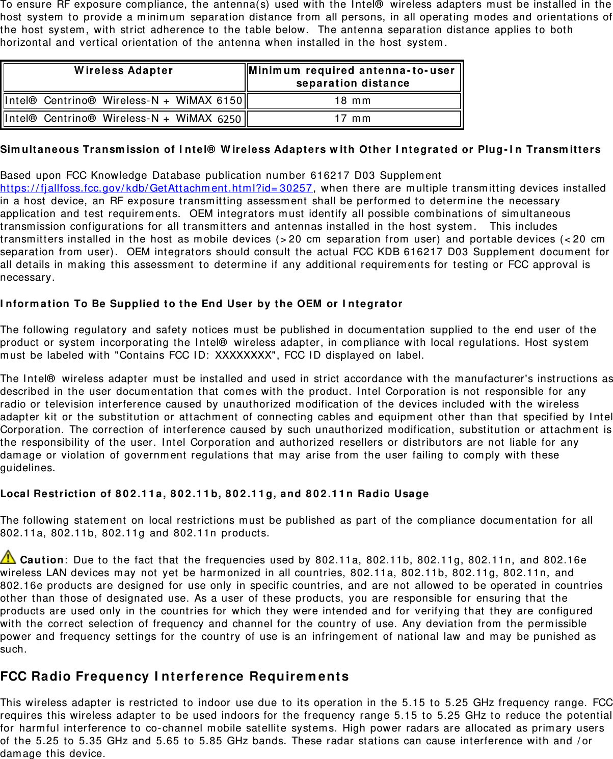 To ensure RF exposure com pliance,  the  ant enna( s)  used wit h  the  I nt el®  wireless adapt ers m ust  be inst alled in t hehost  syst em  t o  provide a m inim um  separat ion dist ance from  all persons, in all operat ing  m odes and  orientat ions ofthe  host  syst em ,  wit h  st rict  adherence to  the t able below.  The ant enna separat ion distance applies t o  bot hhorizont al and  vert ical orient at ion of  the  ant enna when inst alled in t he host  syst em .W ireless Adapt e r Minim um  r equired  ant enna - to- user  sepa rat ion  dist anceI nt el®  Centrino®  Wireless- N +  WiMAX 6150 18 m mI nt el®  Centrino®  Wireless- N +  WiMAX 6350 17 m mSim ult ane ous Transm ission  of  I n t el®  W ireless Adapter s w it h  Ot h er  I ntegra t e d or  Plug - I n  Tran sm it t e rsBased  upon  FCC Knowledge  Dat abase publicat ion num ber  616217 D03  Supplem entht t ps: / / fj allfoss.fcc.gov/ kdb/ Get At t achm ent .ht m l?id= 30257, when there are  m ult iple transm it t ing devices inst alledin a host  device,  an  RF exposure t ransm it t ing assessm ent  shall be perform ed t o  det erm ine t he necessaryapplication  and  t est  requirem ents.   OEM int egrat ors m ust  ident ify all possible com binat ions of  sim ult aneoustransm ission configurations for  all t ransm it t ers and  antennas installed in t he host  syst em .    This includestransm itters installed in t he host  as m obile devices ( &gt; 20  cm  separat ion from  user)  and  portable devices ( &lt; 20  cmseparat ion from  user).  OEM int egrat ors should consult  t he act ual  FCC KDB 616217 D03  Supplem ent  docum ent  forall det ails in m aking  t his assessm ent  t o  det erm ine if  any  additional requirem ents for  t est ing or  FCC approval isnecessary.I n form a t ion  To Be  Supplie d  t o t he  End  User  by  t he OEM  or  I nt egr a t orThe following  regulatory  and  safet y  not ices m ust  be published  in docum entat ion  supplied  to  the end  user  of t heproduct  or  syst em  incorporating  t he I ntel®  wireless adapt er, in com pliance with local regulat ions.  Host  syst emm ust  be labeled wit h  &quot;Cont ains FCC I D:  XXXXXXXX&quot; , FCC I D displayed on  label.The I nt el®  wireless adapt er  m ust  be inst alled and  used in st rict  accordance wit h  the  m anufact urer&apos;s inst ruct ions asdescribed  in the user  docum ent at ion  that  com es wit h  the  product .  I nt el Corporat ion is not  responsible  for  anyradio or  t elevision interference caused by unauthorized m odificat ion of  the  devices included  wit h  the wirelessadapt er  kit  or  t he subst it ut ion or  attachm ent  of  connecting cables and  equipm ent  ot her  than  t hat  specified by I nt elCorporat ion.  The correct ion  of  interference caused  by  such unaut horized m odificat ion,  substitut ion or  at tachm ent  isthe  responsibilit y  of  t he user.  I ntel  Corporat ion and  authorized  resellers or  dist ributors are  not  liable for  anydam age or  violation  of governm ent regulat ions t hat  m ay  arise from  t he user  failing t o  com ply  wit h  theseguidelines.Local Re st rict ion  of  8 0 2 .1 1 a ,  8 0 2 .1 1 b,  8 0 2 .1 1 g, and  8 0 2 .1 1 n  Radio  UsageThe following  st at em ent  on  local rest rict ions m ust  be published  as part  of t he  com pliance  docum entat ion  for  all802.11a,  802.11b, 802.11g  and  802.11n  products. Ca ut io n:  Due t o  t he fact  t hat  t he frequencies used by  802.11a, 802.11b, 802.11g, 802.11n,  and  802.16ewireless LAN devices m ay  not  yet  be harm onized in all count ries, 802.11a,  802.11b, 802.11g, 802.11n,  and802.16e product s are  designed  for  use only  in specific count ries, and  are  not  allowed  t o  be operat ed  in countriesot her  t han  t hose of  designated  use.  As a user  of these products,  you are  responsible  for  ensuring  that  t heproduct s are  used only  in t he countries for  which  t hey  were int ended and  for  verifying t hat  t hey are configuredwit h  the  correct  selection of  frequency  and  channel for  t he count ry  of  use.  Any  deviation from  t he perm issiblepower and  frequency  set t ings for  t he country  of use is an  infringem ent  of nat ional  law  and  m ay  be punished assuch.FCC Ra dio Fr equency  I n te rfer ence  Re qu ir em entsThis wireless adapt er  is rest rict ed  t o  indoor  use due t o  its operat ion in the 5.15  to  5.25  GHz frequency  range.  FCCrequires this wireless adapt er  t o  be used indoors for  t he frequency  range 5.15  t o  5.25  GHz t o  reduce t he  pot ent ialfor  harm ful interference t o  co- channel m obile satellit e syst em s.  High power radars are allocated  as prim ary usersof  t he 5.25  to  5.35  GHz and  5.65  t o  5.85  GHz bands. These radar  st at ions can cause int erference wit h  and  / ordam age t his device.6250