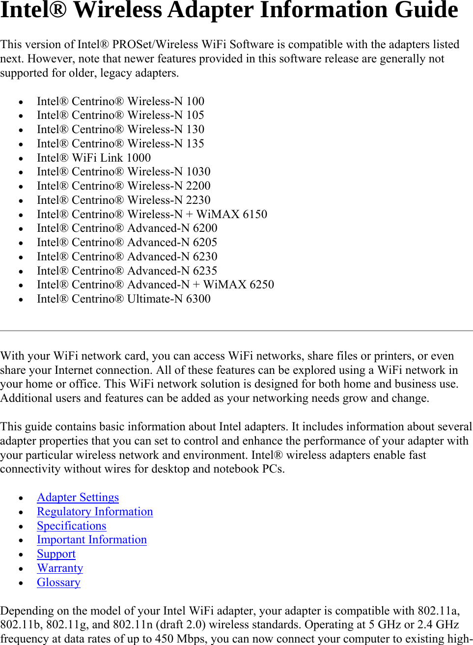 Intel® Wireless Adapter Information Guide This version of Intel® PROSet/Wireless WiFi Software is compatible with the adapters listed next. However, note that newer features provided in this software release are generally not supported for older, legacy adapters.  Intel® Centrino® Wireless-N 100   Intel® Centrino® Wireless-N 105   Intel® Centrino® Wireless-N 130   Intel® Centrino® Wireless-N 135   Intel® WiFi Link 1000   Intel® Centrino® Wireless-N 1030   Intel® Centrino® Wireless-N 2200   Intel® Centrino® Wireless-N 2230   Intel® Centrino® Wireless-N + WiMAX 6150   Intel® Centrino® Advanced-N 6200   Intel® Centrino® Advanced-N 6205   Intel® Centrino® Advanced-N 6230   Intel® Centrino® Advanced-N 6235   Intel® Centrino® Advanced-N + WiMAX 6250   Intel® Centrino® Ultimate-N 6300  With your WiFi network card, you can access WiFi networks, share files or printers, or even share your Internet connection. All of these features can be explored using a WiFi network in your home or office. This WiFi network solution is designed for both home and business use. Additional users and features can be added as your networking needs grow and change. This guide contains basic information about Intel adapters. It includes information about several adapter properties that you can set to control and enhance the performance of your adapter with your particular wireless network and environment. Intel® wireless adapters enable fast connectivity without wires for desktop and notebook PCs.   Adapter Settings  Regulatory Information  Specifications  Important Information  Support  Warranty  Glossary Depending on the model of your Intel WiFi adapter, your adapter is compatible with 802.11a, 802.11b, 802.11g, and 802.11n (draft 2.0) wireless standards. Operating at 5 GHz or 2.4 GHz frequency at data rates of up to 450 Mbps, you can now connect your computer to existing high-