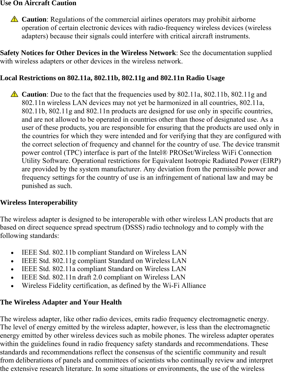 Use On Aircraft Caution  Caution: Regulations of the commercial airlines operators may prohibit airborne operation of certain electronic devices with radio-frequency wireless devices (wireless adapters) because their signals could interfere with critical aircraft instruments.  Safety Notices for Other Devices in the Wireless Network: See the documentation supplied with wireless adapters or other devices in the wireless network.  Local Restrictions on 802.11a, 802.11b, 802.11g and 802.11n Radio Usage  Caution: Due to the fact that the frequencies used by 802.11a, 802.11b, 802.11g and 802.11n wireless LAN devices may not yet be harmonized in all countries, 802.11a, 802.11b, 802.11g and 802.11n products are designed for use only in specific countries, and are not allowed to be operated in countries other than those of designated use. As a user of these products, you are responsible for ensuring that the products are used only in the countries for which they were intended and for verifying that they are configured with the correct selection of frequency and channel for the country of use. The device transmit power control (TPC) interface is part of the Intel® PROSet/Wireless WiFi Connection Utility Software. Operational restrictions for Equivalent Isotropic Radiated Power (EIRP) are provided by the system manufacturer. Any deviation from the permissible power and frequency settings for the country of use is an infringement of national law and may be punished as such. Wireless Interoperability The wireless adapter is designed to be interoperable with other wireless LAN products that are based on direct sequence spread spectrum (DSSS) radio technology and to comply with the following standards:  IEEE Std. 802.11b compliant Standard on Wireless LAN  IEEE Std. 802.11g compliant Standard on Wireless LAN  IEEE Std. 802.11a compliant Standard on Wireless LAN  IEEE Std. 802.11n draft 2.0 compliant on Wireless LAN  Wireless Fidelity certification, as defined by the Wi-Fi Alliance The Wireless Adapter and Your Health The wireless adapter, like other radio devices, emits radio frequency electromagnetic energy. The level of energy emitted by the wireless adapter, however, is less than the electromagnetic energy emitted by other wireless devices such as mobile phones. The wireless adapter operates within the guidelines found in radio frequency safety standards and recommendations. These standards and recommendations reflect the consensus of the scientific community and result from deliberations of panels and committees of scientists who continually review and interpret the extensive research literature. In some situations or environments, the use of the wireless 