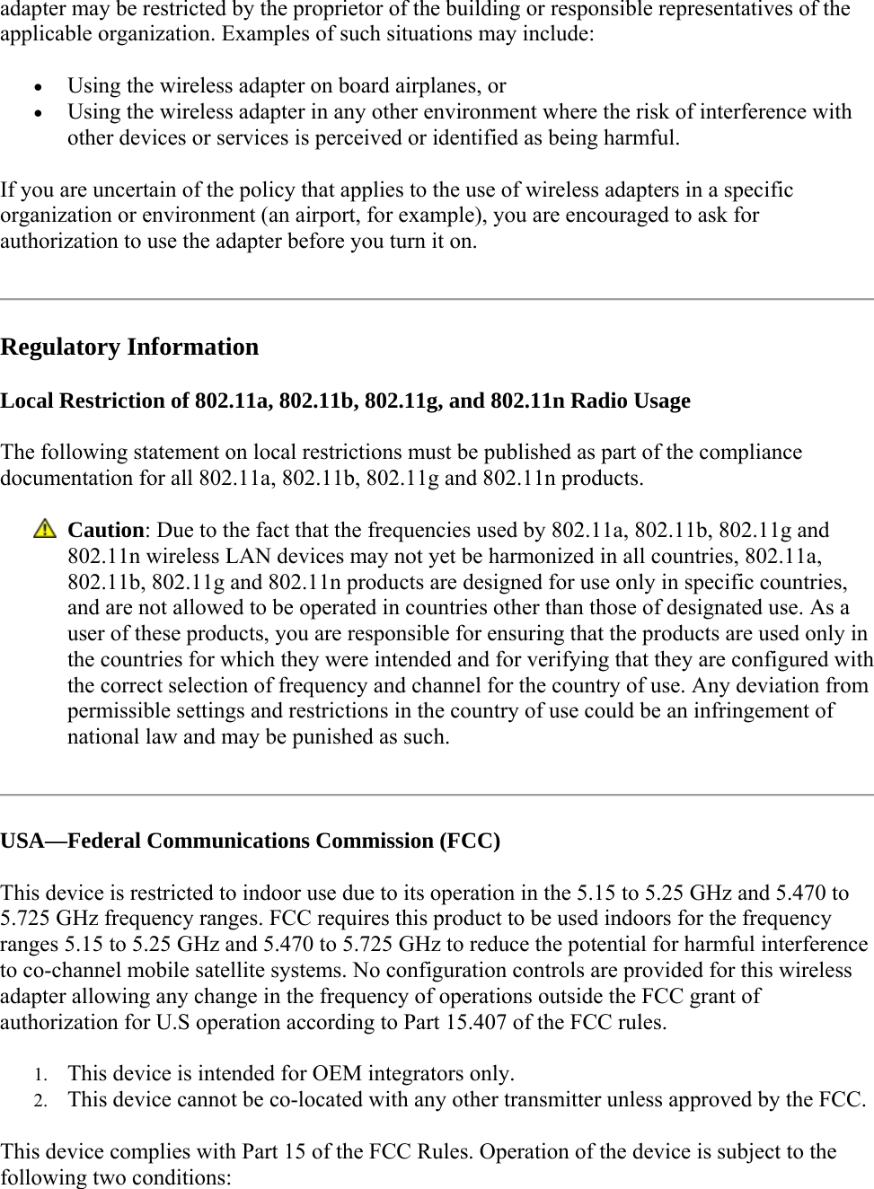 adapter may be restricted by the proprietor of the building or responsible representatives of the applicable organization. Examples of such situations may include:  Using the wireless adapter on board airplanes, or  Using the wireless adapter in any other environment where the risk of interference with other devices or services is perceived or identified as being harmful. If you are uncertain of the policy that applies to the use of wireless adapters in a specific organization or environment (an airport, for example), you are encouraged to ask for authorization to use the adapter before you turn it on.   Regulatory Information Local Restriction of 802.11a, 802.11b, 802.11g, and 802.11n Radio Usage The following statement on local restrictions must be published as part of the compliance documentation for all 802.11a, 802.11b, 802.11g and 802.11n products.   Caution: Due to the fact that the frequencies used by 802.11a, 802.11b, 802.11g and 802.11n wireless LAN devices may not yet be harmonized in all countries, 802.11a, 802.11b, 802.11g and 802.11n products are designed for use only in specific countries, and are not allowed to be operated in countries other than those of designated use. As a user of these products, you are responsible for ensuring that the products are used only in the countries for which they were intended and for verifying that they are configured with the correct selection of frequency and channel for the country of use. Any deviation from permissible settings and restrictions in the country of use could be an infringement of national law and may be punished as such.   USA—Federal Communications Commission (FCC) This device is restricted to indoor use due to its operation in the 5.15 to 5.25 GHz and 5.470 to 5.725 GHz frequency ranges. FCC requires this product to be used indoors for the frequency ranges 5.15 to 5.25 GHz and 5.470 to 5.725 GHz to reduce the potential for harmful interference to co-channel mobile satellite systems. No configuration controls are provided for this wireless adapter allowing any change in the frequency of operations outside the FCC grant of authorization for U.S operation according to Part 15.407 of the FCC rules.  1. This device is intended for OEM integrators only. 2. This device cannot be co-located with any other transmitter unless approved by the FCC. This device complies with Part 15 of the FCC Rules. Operation of the device is subject to the following two conditions: 