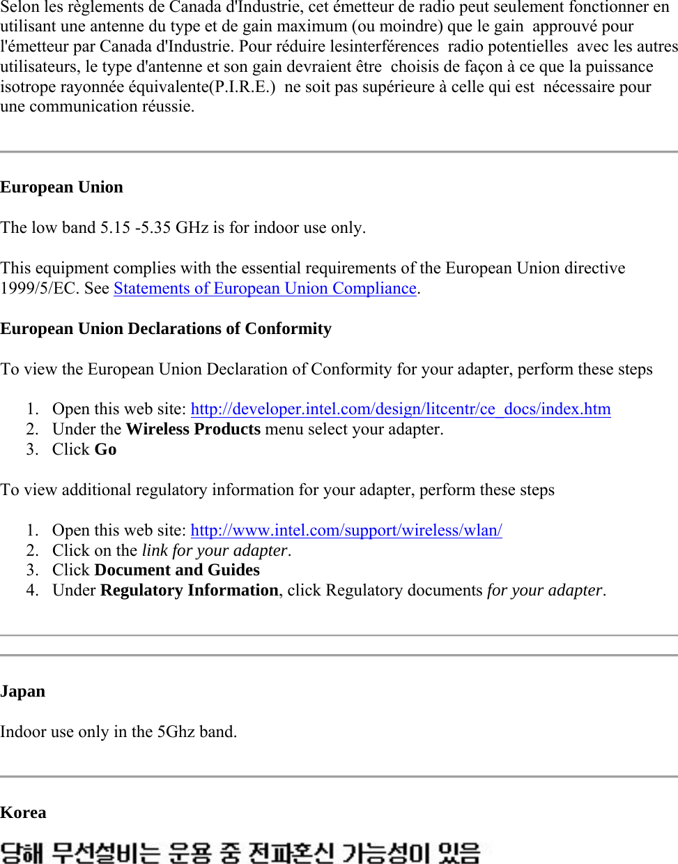 Selon les règlements de Canada d&apos;Industrie, cet émetteur de radio peut seulement fonctionner en utilisant une antenne du type et de gain maximum (ou moindre) que le gain  approuvé pour l&apos;émetteur par Canada d&apos;Industrie. Pour réduire lesinterférences  radio potentielles  avec les autres utilisateurs, le type d&apos;antenne et son gain devraient être  choisis de façon à ce que la puissance isotrope rayonnée équivalente(P.I.R.E.)  ne soit pas supérieure à celle qui est  nécessaire pour une communication réussie.  European Union The low band 5.15 -5.35 GHz is for indoor use only. This equipment complies with the essential requirements of the European Union directive 1999/5/EC. See Statements of European Union Compliance.  European Union Declarations of Conformity To view the European Union Declaration of Conformity for your adapter, perform these steps 1. Open this web site: http://developer.intel.com/design/litcentr/ce_docs/index.htm  2. Under the Wireless Products menu select your adapter. 3. Click Go To view additional regulatory information for your adapter, perform these steps 1. Open this web site: http://www.intel.com/support/wireless/wlan/  2. Click on the link for your adapter.  3. Click Document and Guides  4. Under Regulatory Information, click Regulatory documents for your adapter.    Japan Indoor use only in the 5Ghz band.  Korea   
