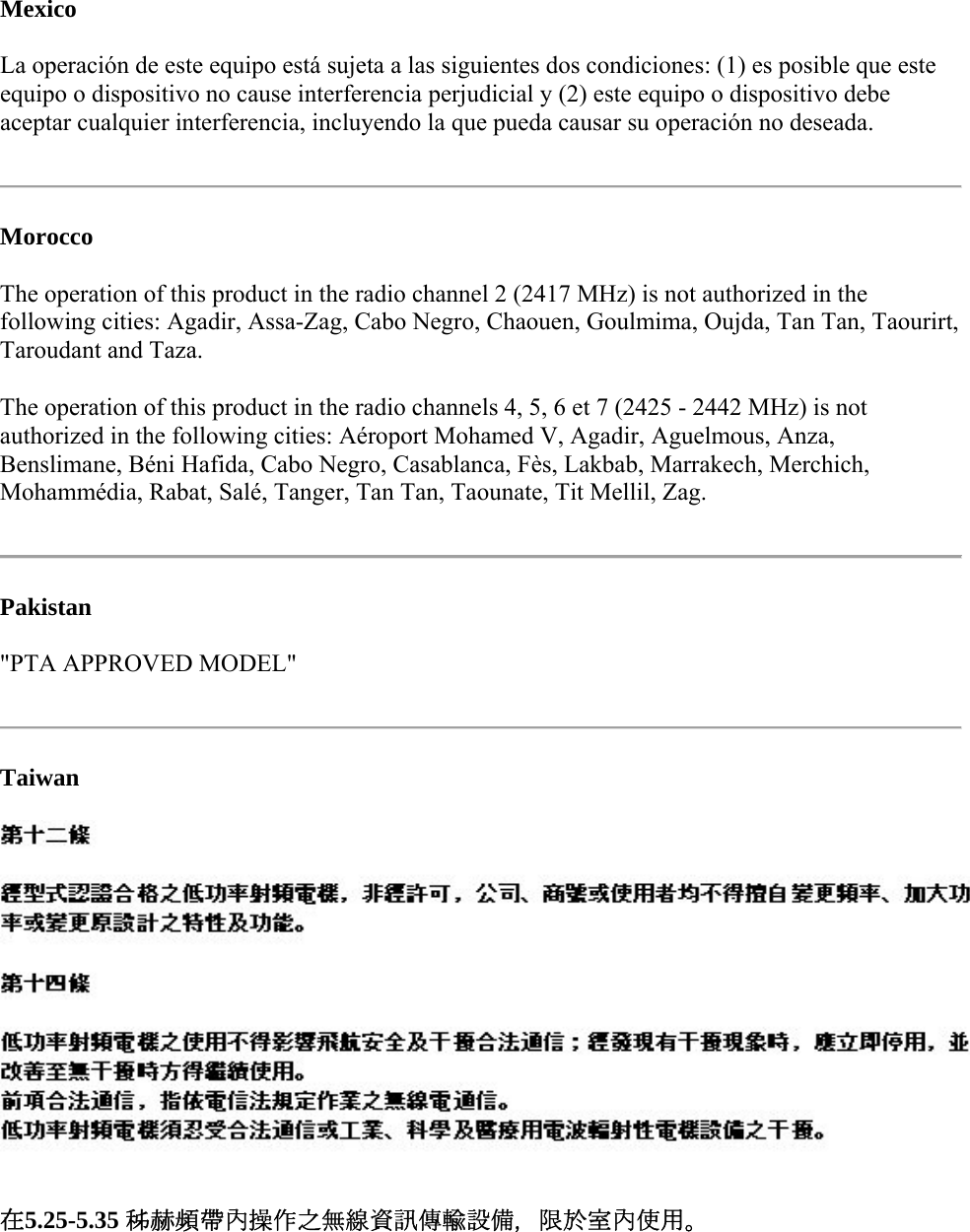 Mexico La operación de este equipo está sujeta a las siguientes dos condiciones: (1) es posible que este equipo o dispositivo no cause interferencia perjudicial y (2) este equipo o dispositivo debe aceptar cualquier interferencia, incluyendo la que pueda causar su operación no deseada.   Morocco The operation of this product in the radio channel 2 (2417 MHz) is not authorized in the following cities: Agadir, Assa-Zag, Cabo Negro, Chaouen, Goulmima, Oujda, Tan Tan, Taourirt, Taroudant and Taza.  The operation of this product in the radio channels 4, 5, 6 et 7 (2425 - 2442 MHz) is not authorized in the following cities: Aéroport Mohamed V, Agadir, Aguelmous, Anza, Benslimane, Béni Hafida, Cabo Negro, Casablanca, Fès, Lakbab, Marrakech, Merchich, Mohammédia, Rabat, Salé, Tanger, Tan Tan, Taounate, Tit Mellil, Zag.   Pakistan  &quot;PTA APPROVED MODEL&quot;   Taiwan  在5.25-5.35 秭赫頻帶內操作之無線資訊傳輸設備，限於室內使用。   