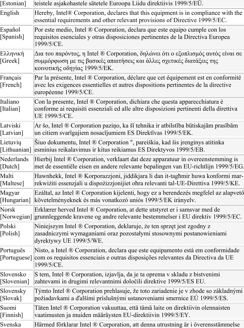 [Estonian]  teistele asjakohastele sätetele Euroopa Liidu direktiivis 1999/5/EÜ. English  Hereby, Intel® Corporation, declares that this equipment is in compliance with the essential requirements and other relevant provisions of Directive 1999/5/EC. Español [Spanish] Por este medio, Intel ® Corporation, declara que este equipo cumple con los requisitos esenciales y otras disposiciones pertinentes de la Directiva Europea 1999/5/CE. Ελληνική [Greek] Δια του παρόντος, η Intel ® Corporation, δηλώνει ότι ο εξοπλισμός αυτός είναι σε συμμόρφωση με τις βασικές απαιτήσεις και άλλες σχετικές διατάξεις της κοινοτικής οδηγίας 1999/5/ΕΚ. Français [French] Par la présente, Intel ® Corporation, déclare que cet équipement est en conformité avec les exigences essentielles et autres dispositions pertinentes de la directive européenne 1999/5/CE. Italiano [Italian] Con la presente, Intel ® Corporation, dichiara che questa apparecchiatura è conforme ai requisiti essenziali ed alle altre disposizioni pertinenti della direttiva UE 1999/5/CE. Latviski [Latvian] Ar šo, Intel ® Corporation paziņo, ka šī tehnika ir atbilstība būtiskajām prasībām un citiem svarīgajiem nosacījumiem ES Direktīvas 1999/5/EK. Lietuvių [Lithuanian] Šiuo dokumentu, Intel ® Corporation &quot;, pareiškia, kad šis įrenginys atitinka esminius reikalavimus ir kitus reikiamus ES Direktyvos 1999/5/EB. Nederlands [Dutch] Hierbij Intel ® Corporation, verklaart dat deze apparatuur in overeenstemming is met de essentiële eisen en andere relevante bepalingen van EU-richtlijn 1999/5/EG.Malti [Maltese] Hawnhekk, Intel ® Korporazzjoni, jiddikjara li dan it-tagħmir huwa konformi mar-rekwiżiti essenzjali u dispożizzjonijiet oħra relevanti tal-UE-Direttiva 1999/5/KE. Magyar [Hungarian] Ezáltal, az Intel ® Corporation kijelenti, hogy ez a berendezés megfelel az alapvető követelményeknek és más vonatkozó uniós 1999/5/EK irányelv. Norsk [Norwegian] Erklærer herved Intel ® Corporation, at dette utstyret er i samsvar med de grunnleggende kravene og andre relevante bestemmelser i EU direktiv 1999/5/EC. Polski [Polish] Niniejszym Intel ® Corporation, deklaruje, że ten sprzęt jest zgodny z zasadniczymi wymaganiami oraz pozostałymi stosownymi postanowieniami dyrektywy UE 1999/5/WE. Português [Portuguese] Nisto, a Intel ® Corporation, declara que este equipamento está em conformidade com os requisitos essenciais e outras disposições relevantes da Directiva da UE 1999/5/CE. Slovensko [Slovenian] S tem, Intel ® Corporation, izjavlja, da je ta oprema v skladu z bistvenimi zahtevami in drugimi relevantnimi določili direktive 1999/5/ES EU. Slovensky [Slovak] Týmto Intel ® Corporation prehlasuje, že toto zariadenie je v zhode so základnými požiadavkami a ďalšími príslušnými ustanoveniami smernice EÚ 1999/5/ES. Suomi [Finnish] Täten Intel ® Corporation vakuuttaa, että tämä laite on direktiivin olennaisten vaatimusten ja muiden määräysten EU-direktiivin 1999/5/EY. Svenska  Härmed förklarar Intel ® Corporation, att denna utrustning är i överensstämmelse 