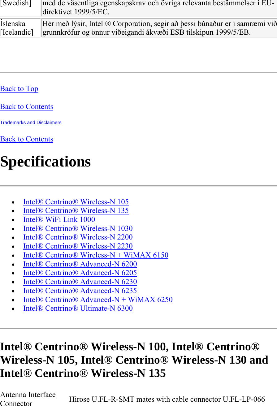 [Swedish]  med de väsentliga egenskapskrav och övriga relevanta bestämmelser i EU-direktivet 1999/5/EC. Íslenska [Icelandic] Hér með lýsir, Intel ® Corporation, segir að þessi búnaður er í samræmi við grunnkröfur og önnur viðeigandi ákvæði ESB tilskipun 1999/5/EB.   Back to Top Back to Contents Trademarks and Disclaimers Back to Contents Specifications   Intel® Centrino® Wireless-N 105  Intel® Centrino® Wireless-N 135  Intel® WiFi Link 1000  Intel® Centrino® Wireless-N 1030  Intel® Centrino® Wireless-N 2200  Intel® Centrino® Wireless-N 2230   Intel® Centrino® Wireless-N + WiMAX 6150   Intel® Centrino® Advanced-N 6200  Intel® Centrino® Advanced-N 6205  Intel® Centrino® Advanced-N 6230  Intel® Centrino® Advanced-N 6235  Intel® Centrino® Advanced-N + WiMAX 6250  Intel® Centrino® Ultimate-N 6300  Intel® Centrino® Wireless-N 100, Intel® Centrino® Wireless-N 105, Intel® Centrino® Wireless-N 130 and  Intel® Centrino® Wireless-N 135 Antenna Interface Connector  Hirose U.FL-R-SMT mates with cable connector U.FL-LP-066 