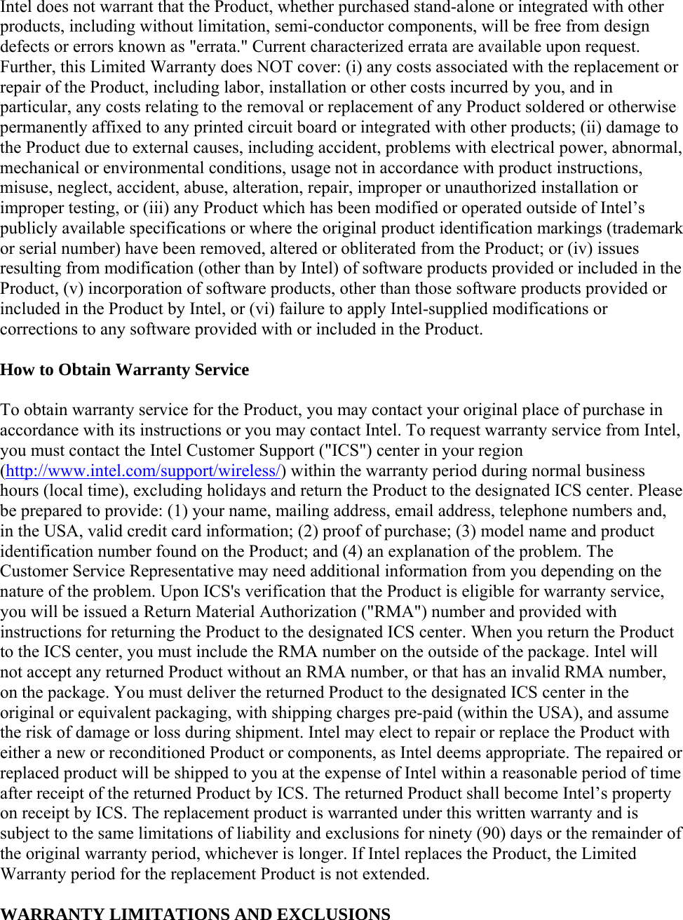 Intel does not warrant that the Product, whether purchased stand-alone or integrated with other products, including without limitation, semi-conductor components, will be free from design defects or errors known as &quot;errata.&quot; Current characterized errata are available upon request. Further, this Limited Warranty does NOT cover: (i) any costs associated with the replacement or repair of the Product, including labor, installation or other costs incurred by you, and in particular, any costs relating to the removal or replacement of any Product soldered or otherwise permanently affixed to any printed circuit board or integrated with other products; (ii) damage to the Product due to external causes, including accident, problems with electrical power, abnormal, mechanical or environmental conditions, usage not in accordance with product instructions, misuse, neglect, accident, abuse, alteration, repair, improper or unauthorized installation or improper testing, or (iii) any Product which has been modified or operated outside of Intel’s publicly available specifications or where the original product identification markings (trademark or serial number) have been removed, altered or obliterated from the Product; or (iv) issues resulting from modification (other than by Intel) of software products provided or included in the Product, (v) incorporation of software products, other than those software products provided or included in the Product by Intel, or (vi) failure to apply Intel-supplied modifications or corrections to any software provided with or included in the Product. How to Obtain Warranty Service To obtain warranty service for the Product, you may contact your original place of purchase in accordance with its instructions or you may contact Intel. To request warranty service from Intel, you must contact the Intel Customer Support (&quot;ICS&quot;) center in your region (http://www.intel.com/support/wireless/) within the warranty period during normal business hours (local time), excluding holidays and return the Product to the designated ICS center. Please be prepared to provide: (1) your name, mailing address, email address, telephone numbers and, in the USA, valid credit card information; (2) proof of purchase; (3) model name and product identification number found on the Product; and (4) an explanation of the problem. The Customer Service Representative may need additional information from you depending on the nature of the problem. Upon ICS&apos;s verification that the Product is eligible for warranty service, you will be issued a Return Material Authorization (&quot;RMA&quot;) number and provided with instructions for returning the Product to the designated ICS center. When you return the Product to the ICS center, you must include the RMA number on the outside of the package. Intel will not accept any returned Product without an RMA number, or that has an invalid RMA number, on the package. You must deliver the returned Product to the designated ICS center in the original or equivalent packaging, with shipping charges pre-paid (within the USA), and assume the risk of damage or loss during shipment. Intel may elect to repair or replace the Product with either a new or reconditioned Product or components, as Intel deems appropriate. The repaired or replaced product will be shipped to you at the expense of Intel within a reasonable period of time after receipt of the returned Product by ICS. The returned Product shall become Intel’s property on receipt by ICS. The replacement product is warranted under this written warranty and is subject to the same limitations of liability and exclusions for ninety (90) days or the remainder of the original warranty period, whichever is longer. If Intel replaces the Product, the Limited Warranty period for the replacement Product is not extended. WARRANTY LIMITATIONS AND EXCLUSIONS 