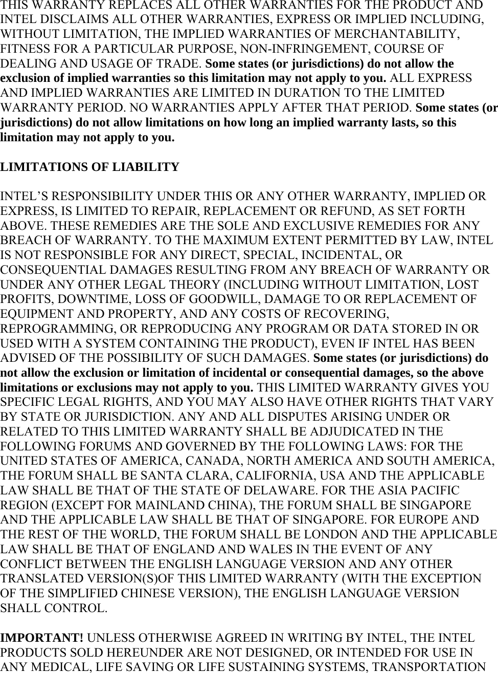 THIS WARRANTY REPLACES ALL OTHER WARRANTIES FOR THE PRODUCT AND INTEL DISCLAIMS ALL OTHER WARRANTIES, EXPRESS OR IMPLIED INCLUDING, WITHOUT LIMITATION, THE IMPLIED WARRANTIES OF MERCHANTABILITY, FITNESS FOR A PARTICULAR PURPOSE, NON-INFRINGEMENT, COURSE OF DEALING AND USAGE OF TRADE. Some states (or jurisdictions) do not allow the exclusion of implied warranties so this limitation may not apply to you. ALL EXPRESS AND IMPLIED WARRANTIES ARE LIMITED IN DURATION TO THE LIMITED WARRANTY PERIOD. NO WARRANTIES APPLY AFTER THAT PERIOD. Some states (or jurisdictions) do not allow limitations on how long an implied warranty lasts, so this limitation may not apply to you. LIMITATIONS OF LIABILITY INTEL’S RESPONSIBILITY UNDER THIS OR ANY OTHER WARRANTY, IMPLIED OR EXPRESS, IS LIMITED TO REPAIR, REPLACEMENT OR REFUND, AS SET FORTH ABOVE. THESE REMEDIES ARE THE SOLE AND EXCLUSIVE REMEDIES FOR ANY BREACH OF WARRANTY. TO THE MAXIMUM EXTENT PERMITTED BY LAW, INTEL IS NOT RESPONSIBLE FOR ANY DIRECT, SPECIAL, INCIDENTAL, OR CONSEQUENTIAL DAMAGES RESULTING FROM ANY BREACH OF WARRANTY OR UNDER ANY OTHER LEGAL THEORY (INCLUDING WITHOUT LIMITATION, LOST PROFITS, DOWNTIME, LOSS OF GOODWILL, DAMAGE TO OR REPLACEMENT OF EQUIPMENT AND PROPERTY, AND ANY COSTS OF RECOVERING, REPROGRAMMING, OR REPRODUCING ANY PROGRAM OR DATA STORED IN OR USED WITH A SYSTEM CONTAINING THE PRODUCT), EVEN IF INTEL HAS BEEN ADVISED OF THE POSSIBILITY OF SUCH DAMAGES. Some states (or jurisdictions) do not allow the exclusion or limitation of incidental or consequential damages, so the above limitations or exclusions may not apply to you. THIS LIMITED WARRANTY GIVES YOU SPECIFIC LEGAL RIGHTS, AND YOU MAY ALSO HAVE OTHER RIGHTS THAT VARY BY STATE OR JURISDICTION. ANY AND ALL DISPUTES ARISING UNDER OR RELATED TO THIS LIMITED WARRANTY SHALL BE ADJUDICATED IN THE FOLLOWING FORUMS AND GOVERNED BY THE FOLLOWING LAWS: FOR THE UNITED STATES OF AMERICA, CANADA, NORTH AMERICA AND SOUTH AMERICA, THE FORUM SHALL BE SANTA CLARA, CALIFORNIA, USA AND THE APPLICABLE LAW SHALL BE THAT OF THE STATE OF DELAWARE. FOR THE ASIA PACIFIC REGION (EXCEPT FOR MAINLAND CHINA), THE FORUM SHALL BE SINGAPORE AND THE APPLICABLE LAW SHALL BE THAT OF SINGAPORE. FOR EUROPE AND THE REST OF THE WORLD, THE FORUM SHALL BE LONDON AND THE APPLICABLE LAW SHALL BE THAT OF ENGLAND AND WALES IN THE EVENT OF ANY CONFLICT BETWEEN THE ENGLISH LANGUAGE VERSION AND ANY OTHER TRANSLATED VERSION(S)OF THIS LIMITED WARRANTY (WITH THE EXCEPTION OF THE SIMPLIFIED CHINESE VERSION), THE ENGLISH LANGUAGE VERSION SHALL CONTROL. IMPORTANT! UNLESS OTHERWISE AGREED IN WRITING BY INTEL, THE INTEL PRODUCTS SOLD HEREUNDER ARE NOT DESIGNED, OR INTENDED FOR USE IN ANY MEDICAL, LIFE SAVING OR LIFE SUSTAINING SYSTEMS, TRANSPORTATION 