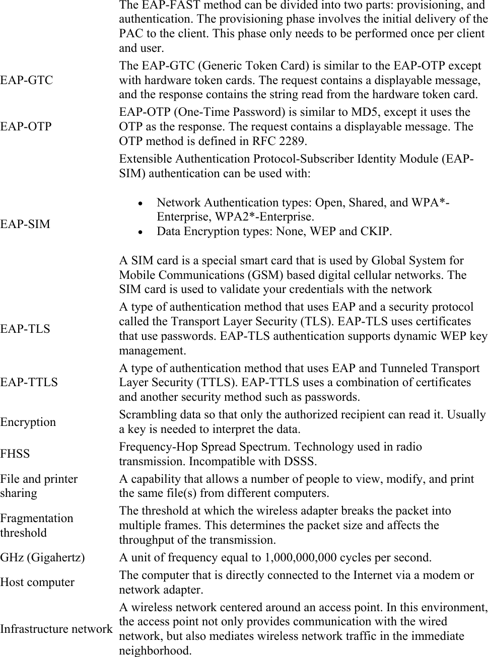 The EAP-FAST method can be divided into two parts: provisioning, and authentication. The provisioning phase involves the initial delivery of the PAC to the client. This phase only needs to be performed once per client and user. EAP-GTC The EAP-GTC (Generic Token Card) is similar to the EAP-OTP except with hardware token cards. The request contains a displayable message, and the response contains the string read from the hardware token card. EAP-OTP EAP-OTP (One-Time Password) is similar to MD5, except it uses the OTP as the response. The request contains a displayable message. The OTP method is defined in RFC 2289. EAP-SIM Extensible Authentication Protocol-Subscriber Identity Module (EAP-SIM) authentication can be used with:   Network Authentication types: Open, Shared, and WPA*-Enterprise, WPA2*-Enterprise.  Data Encryption types: None, WEP and CKIP. A SIM card is a special smart card that is used by Global System for Mobile Communications (GSM) based digital cellular networks. The SIM card is used to validate your credentials with the network EAP-TLS A type of authentication method that uses EAP and a security protocol called the Transport Layer Security (TLS). EAP-TLS uses certificates that use passwords. EAP-TLS authentication supports dynamic WEP key management. EAP-TTLS A type of authentication method that uses EAP and Tunneled Transport Layer Security (TTLS). EAP-TTLS uses a combination of certificates and another security method such as passwords. Encryption  Scrambling data so that only the authorized recipient can read it. Usually a key is needed to interpret the data. FHSS  Frequency-Hop Spread Spectrum. Technology used in radio transmission. Incompatible with DSSS. File and printer sharing A capability that allows a number of people to view, modify, and print the same file(s) from different computers. Fragmentation threshold The threshold at which the wireless adapter breaks the packet into multiple frames. This determines the packet size and affects the throughput of the transmission. GHz (Gigahertz)  A unit of frequency equal to 1,000,000,000 cycles per second. Host computer  The computer that is directly connected to the Internet via a modem or network adapter. Infrastructure network A wireless network centered around an access point. In this environment, the access point not only provides communication with the wired network, but also mediates wireless network traffic in the immediate neighborhood. 