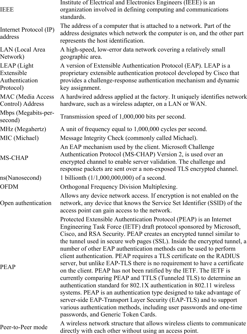 IEEE Institute of Electrical and Electronics Engineers (IEEE) is an organization involved in defining computing and communications standards. Internet Protocol (IP) address The address of a computer that is attached to a network. Part of the address designates which network the computer is on, and the other part represents the host identification. LAN (Local Area Network) A high-speed, low-error data network covering a relatively small geographic area. LEAP (Light Extensible Authentication Protocol) A version of Extensible Authentication Protocol (EAP). LEAP is a proprietary extensible authentication protocol developed by Cisco that provides a challenge-response authentication mechanism and dynamic key assignment. MAC (Media Access Control) Address A hardwired address applied at the factory. It uniquely identifies network hardware, such as a wireless adapter, on a LAN or WAN. Mbps (Megabits-per-second)  Transmission speed of 1,000,000 bits per second. MHz (Megahertz)  A unit of frequency equal to 1,000,000 cycles per second. MIC (Michael)  Message Integrity Check (commonly called Michael). MS-CHAP An EAP mechanism used by the client. Microsoft Challenge Authentication Protocol (MS-CHAP) Version 2, is used over an encrypted channel to enable server validation. The challenge and response packets are sent over a non-exposed TLS encrypted channel. ns(Nanosecond)  1 billionth (1/1,000,000,000) of a second. OFDM Orthogonal Frequency Division Multiplexing. Open authentication Allows any device network access. If encryption is not enabled on the network, any device that knows the Service Set Identifier (SSID) of the access point can gain access to the network. PEAP Protected Extensible Authentication Protocol (PEAP) is an Internet Engineering Task Force (IETF) draft protocol sponsored by Microsoft, Cisco, and RSA Security. PEAP creates an encrypted tunnel similar to the tunnel used in secure web pages (SSL). Inside the encrypted tunnel, a number of other EAP authentication methods can be used to perform client authentication. PEAP requires a TLS certificate on the RADIUS server, but unlike EAP-TLS there is no requirement to have a certificate on the client. PEAP has not been ratified by the IETF. The IETF is currently comparing PEAP and TTLS (Tunneled TLS) to determine an authentication standard for 802.1X authentication in 802.11 wireless systems. PEAP is an authentication type designed to take advantage of server-side EAP-Transport Layer Security (EAP-TLS) and to support various authentication methods, including user passwords and one-time passwords, and Generic Token Cards. Peer-to-Peer mode  A wireless network structure that allows wireless clients to communicate directly with each other without using an access point. 