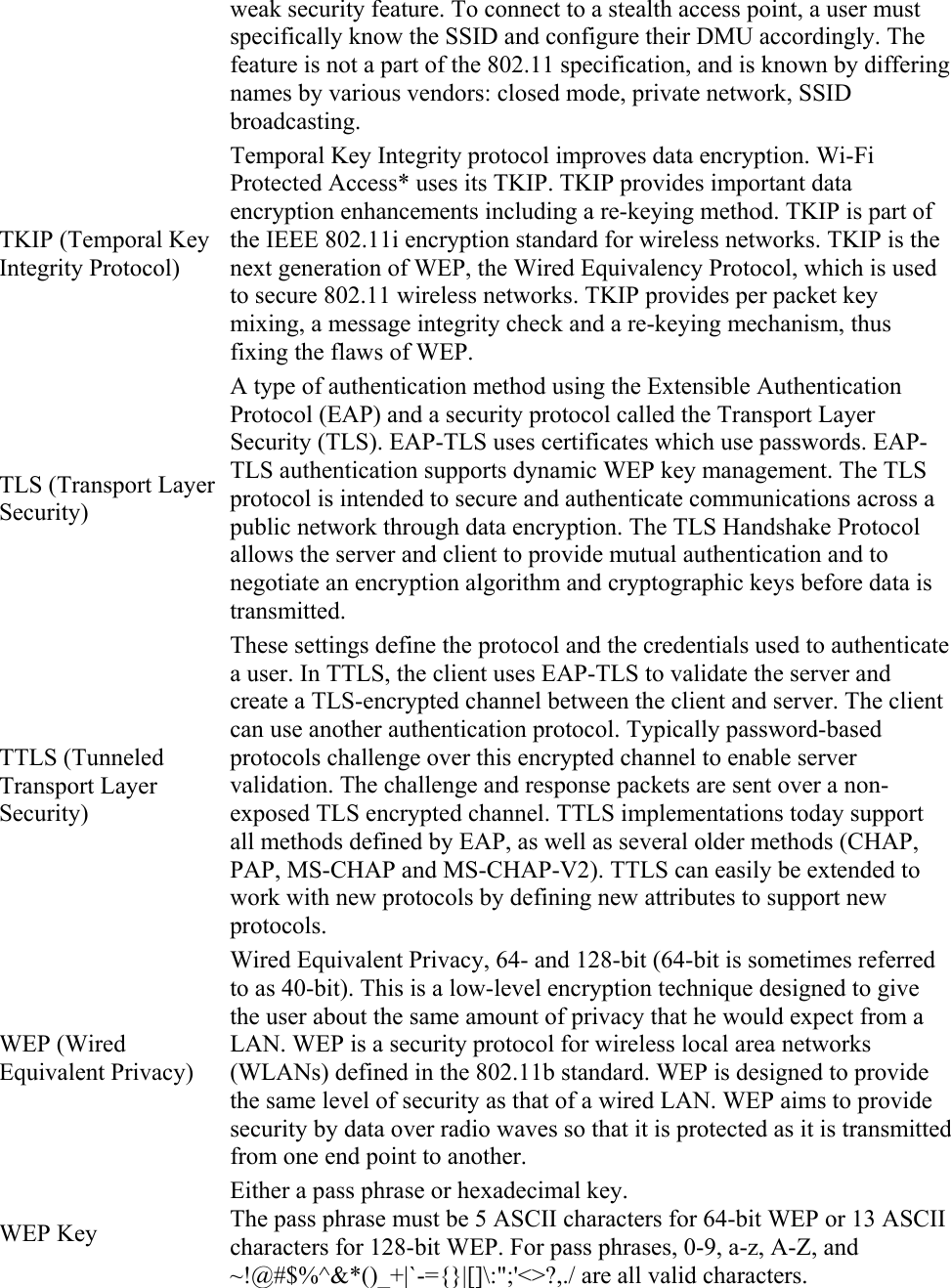 weak security feature. To connect to a stealth access point, a user must specifically know the SSID and configure their DMU accordingly. The feature is not a part of the 802.11 specification, and is known by differing names by various vendors: closed mode, private network, SSID broadcasting. TKIP (Temporal Key Integrity Protocol) Temporal Key Integrity protocol improves data encryption. Wi-Fi Protected Access* uses its TKIP. TKIP provides important data encryption enhancements including a re-keying method. TKIP is part of the IEEE 802.11i encryption standard for wireless networks. TKIP is the next generation of WEP, the Wired Equivalency Protocol, which is used to secure 802.11 wireless networks. TKIP provides per packet key mixing, a message integrity check and a re-keying mechanism, thus fixing the flaws of WEP. TLS (Transport Layer Security) A type of authentication method using the Extensible Authentication Protocol (EAP) and a security protocol called the Transport Layer Security (TLS). EAP-TLS uses certificates which use passwords. EAP-TLS authentication supports dynamic WEP key management. The TLS protocol is intended to secure and authenticate communications across a public network through data encryption. The TLS Handshake Protocol allows the server and client to provide mutual authentication and to negotiate an encryption algorithm and cryptographic keys before data is transmitted. TTLS (Tunneled Transport Layer Security) These settings define the protocol and the credentials used to authenticate a user. In TTLS, the client uses EAP-TLS to validate the server and create a TLS-encrypted channel between the client and server. The client can use another authentication protocol. Typically password-based protocols challenge over this encrypted channel to enable server validation. The challenge and response packets are sent over a non-exposed TLS encrypted channel. TTLS implementations today support all methods defined by EAP, as well as several older methods (CHAP, PAP, MS-CHAP and MS-CHAP-V2). TTLS can easily be extended to work with new protocols by defining new attributes to support new protocols. WEP (Wired Equivalent Privacy) Wired Equivalent Privacy, 64- and 128-bit (64-bit is sometimes referred to as 40-bit). This is a low-level encryption technique designed to give the user about the same amount of privacy that he would expect from a LAN. WEP is a security protocol for wireless local area networks (WLANs) defined in the 802.11b standard. WEP is designed to provide the same level of security as that of a wired LAN. WEP aims to provide security by data over radio waves so that it is protected as it is transmitted from one end point to another. WEP Key Either a pass phrase or hexadecimal key. The pass phrase must be 5 ASCII characters for 64-bit WEP or 13 ASCII characters for 128-bit WEP. For pass phrases, 0-9, a-z, A-Z, and ~!@#$%^&amp;*()_+|`-={}|[]\:&quot;;&apos;&lt;&gt;?,./ are all valid characters. 