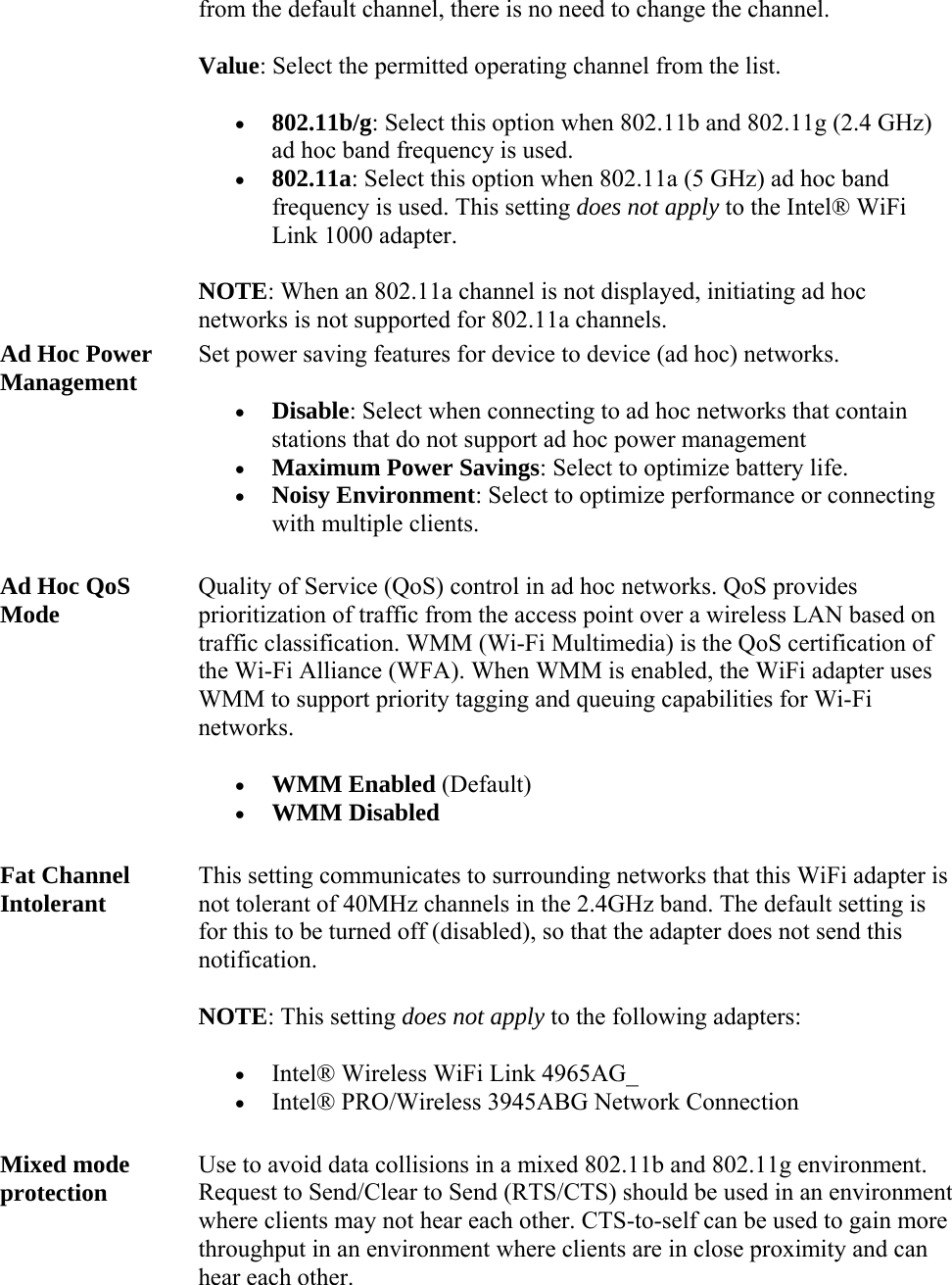 from the default channel, there is no need to change the channel.  Value: Select the permitted operating channel from the list.   802.11b/g: Select this option when 802.11b and 802.11g (2.4 GHz) ad hoc band frequency is used.  802.11a: Select this option when 802.11a (5 GHz) ad hoc band frequency is used. This setting does not apply to the Intel® WiFi Link 1000 adapter. NOTE: When an 802.11a channel is not displayed, initiating ad hoc networks is not supported for 802.11a channels. Ad Hoc Power Management Set power saving features for device to device (ad hoc) networks.   Disable: Select when connecting to ad hoc networks that contain stations that do not support ad hoc power management   Maximum Power Savings: Select to optimize battery life.  Noisy Environment: Select to optimize performance or connecting with multiple clients. Ad Hoc QoS Mode Quality of Service (QoS) control in ad hoc networks. QoS provides prioritization of traffic from the access point over a wireless LAN based on traffic classification. WMM (Wi-Fi Multimedia) is the QoS certification of the Wi-Fi Alliance (WFA). When WMM is enabled, the WiFi adapter uses WMM to support priority tagging and queuing capabilities for Wi-Fi networks.  WMM Enabled (Default)  WMM Disabled Fat Channel Intolerant  This setting communicates to surrounding networks that this WiFi adapter is not tolerant of 40MHz channels in the 2.4GHz band. The default setting is for this to be turned off (disabled), so that the adapter does not send this notification. NOTE: This setting does not apply to the following adapters:  Intel® Wireless WiFi Link 4965AG_   Intel® PRO/Wireless 3945ABG Network Connection Mixed mode protection Use to avoid data collisions in a mixed 802.11b and 802.11g environment. Request to Send/Clear to Send (RTS/CTS) should be used in an environment where clients may not hear each other. CTS-to-self can be used to gain more throughput in an environment where clients are in close proximity and can hear each other.  