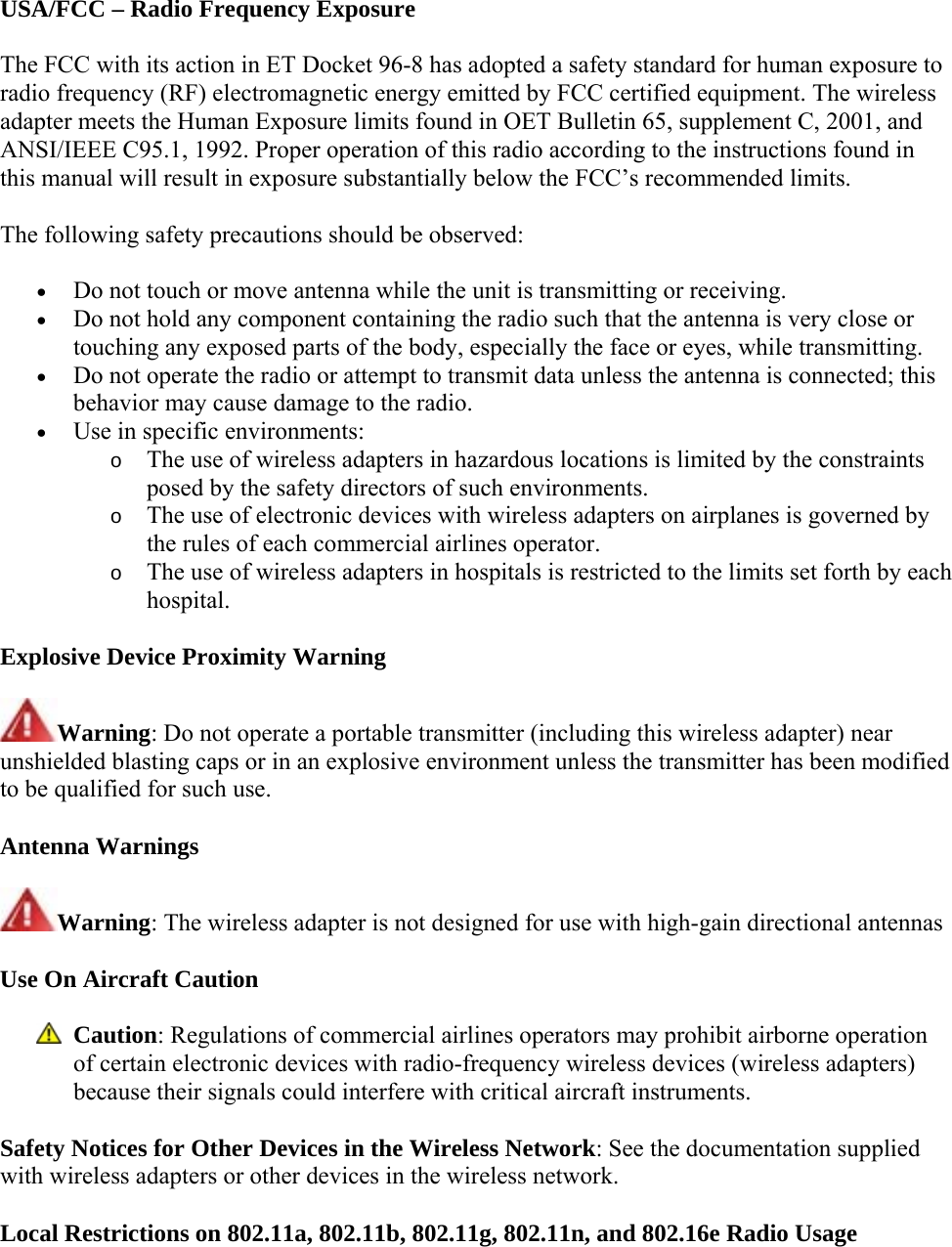 USA/FCC – Radio Frequency Exposure The FCC with its action in ET Docket 96-8 has adopted a safety standard for human exposure to radio frequency (RF) electromagnetic energy emitted by FCC certified equipment. The wireless adapter meets the Human Exposure limits found in OET Bulletin 65, supplement C, 2001, and ANSI/IEEE C95.1, 1992. Proper operation of this radio according to the instructions found in this manual will result in exposure substantially below the FCC’s recommended limits. The following safety precautions should be observed:  Do not touch or move antenna while the unit is transmitting or receiving.  Do not hold any component containing the radio such that the antenna is very close or touching any exposed parts of the body, especially the face or eyes, while transmitting.  Do not operate the radio or attempt to transmit data unless the antenna is connected; this behavior may cause damage to the radio.  Use in specific environments:  o The use of wireless adapters in hazardous locations is limited by the constraints posed by the safety directors of such environments. o The use of electronic devices with wireless adapters on airplanes is governed by the rules of each commercial airlines operator. o The use of wireless adapters in hospitals is restricted to the limits set forth by each hospital. Explosive Device Proximity Warning Warning: Do not operate a portable transmitter (including this wireless adapter) near unshielded blasting caps or in an explosive environment unless the transmitter has been modified to be qualified for such use. Antenna Warnings Warning: The wireless adapter is not designed for use with high-gain directional antennas Use On Aircraft Caution  Caution: Regulations of commercial airlines operators may prohibit airborne operation of certain electronic devices with radio-frequency wireless devices (wireless adapters) because their signals could interfere with critical aircraft instruments.  Safety Notices for Other Devices in the Wireless Network: See the documentation supplied with wireless adapters or other devices in the wireless network.  Local Restrictions on 802.11a, 802.11b, 802.11g, 802.11n, and 802.16e Radio Usage 