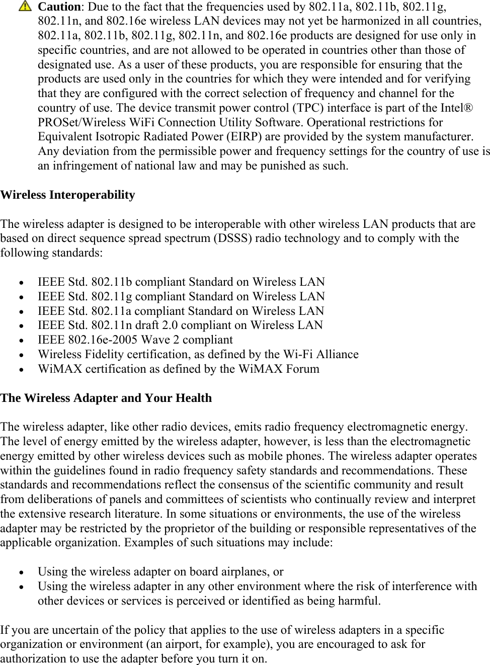  Caution: Due to the fact that the frequencies used by 802.11a, 802.11b, 802.11g, 802.11n, and 802.16e wireless LAN devices may not yet be harmonized in all countries, 802.11a, 802.11b, 802.11g, 802.11n, and 802.16e products are designed for use only in specific countries, and are not allowed to be operated in countries other than those of designated use. As a user of these products, you are responsible for ensuring that the products are used only in the countries for which they were intended and for verifying that they are configured with the correct selection of frequency and channel for the country of use. The device transmit power control (TPC) interface is part of the Intel® PROSet/Wireless WiFi Connection Utility Software. Operational restrictions for Equivalent Isotropic Radiated Power (EIRP) are provided by the system manufacturer. Any deviation from the permissible power and frequency settings for the country of use is an infringement of national law and may be punished as such.  Wireless Interoperability The wireless adapter is designed to be interoperable with other wireless LAN products that are based on direct sequence spread spectrum (DSSS) radio technology and to comply with the following standards:   IEEE Std. 802.11b compliant Standard on Wireless LAN  IEEE Std. 802.11g compliant Standard on Wireless LAN  IEEE Std. 802.11a compliant Standard on Wireless LAN  IEEE Std. 802.11n draft 2.0 compliant on Wireless LAN  IEEE 802.16e-2005 Wave 2 compliant  Wireless Fidelity certification, as defined by the Wi-Fi Alliance  WiMAX certification as defined by the WiMAX Forum The Wireless Adapter and Your Health  The wireless adapter, like other radio devices, emits radio frequency electromagnetic energy. The level of energy emitted by the wireless adapter, however, is less than the electromagnetic energy emitted by other wireless devices such as mobile phones. The wireless adapter operates within the guidelines found in radio frequency safety standards and recommendations. These standards and recommendations reflect the consensus of the scientific community and result from deliberations of panels and committees of scientists who continually review and interpret the extensive research literature. In some situations or environments, the use of the wireless adapter may be restricted by the proprietor of the building or responsible representatives of the applicable organization. Examples of such situations may include:  Using the wireless adapter on board airplanes, or  Using the wireless adapter in any other environment where the risk of interference with other devices or services is perceived or identified as being harmful. If you are uncertain of the policy that applies to the use of wireless adapters in a specific organization or environment (an airport, for example), you are encouraged to ask for authorization to use the adapter before you turn it on.  