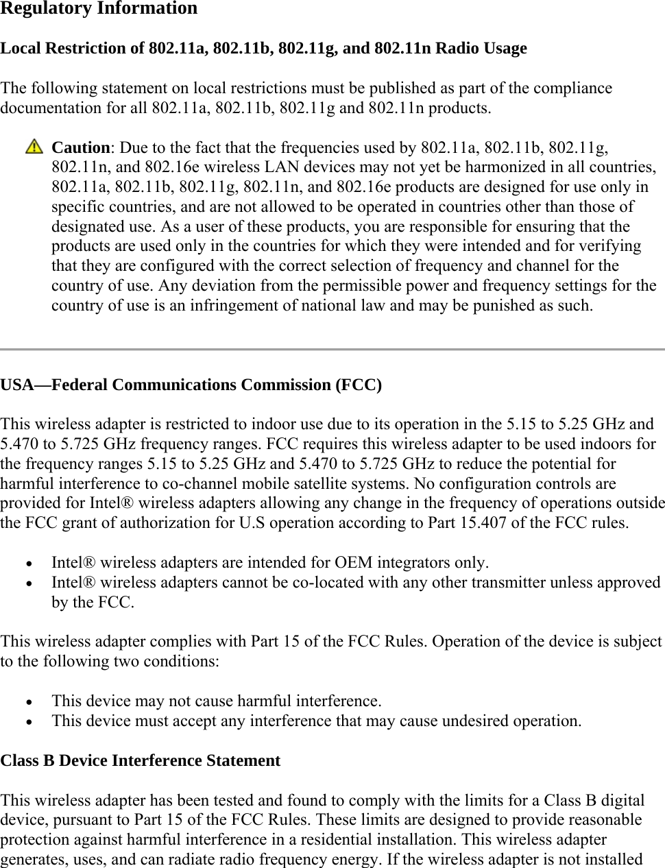  Regulatory Information Local Restriction of 802.11a, 802.11b, 802.11g, and 802.11n Radio Usage The following statement on local restrictions must be published as part of the compliance documentation for all 802.11a, 802.11b, 802.11g and 802.11n products.   Caution: Due to the fact that the frequencies used by 802.11a, 802.11b, 802.11g, 802.11n, and 802.16e wireless LAN devices may not yet be harmonized in all countries, 802.11a, 802.11b, 802.11g, 802.11n, and 802.16e products are designed for use only in specific countries, and are not allowed to be operated in countries other than those of designated use. As a user of these products, you are responsible for ensuring that the products are used only in the countries for which they were intended and for verifying that they are configured with the correct selection of frequency and channel for the country of use. Any deviation from the permissible power and frequency settings for the country of use is an infringement of national law and may be punished as such.   USA—Federal Communications Commission (FCC) This wireless adapter is restricted to indoor use due to its operation in the 5.15 to 5.25 GHz and 5.470 to 5.725 GHz frequency ranges. FCC requires this wireless adapter to be used indoors for the frequency ranges 5.15 to 5.25 GHz and 5.470 to 5.725 GHz to reduce the potential for harmful interference to co-channel mobile satellite systems. No configuration controls are provided for Intel® wireless adapters allowing any change in the frequency of operations outside the FCC grant of authorization for U.S operation according to Part 15.407 of the FCC rules.  Intel® wireless adapters are intended for OEM integrators only.  Intel® wireless adapters cannot be co-located with any other transmitter unless approved by the FCC. This wireless adapter complies with Part 15 of the FCC Rules. Operation of the device is subject to the following two conditions:  This device may not cause harmful interference.  This device must accept any interference that may cause undesired operation. Class B Device Interference Statement This wireless adapter has been tested and found to comply with the limits for a Class B digital device, pursuant to Part 15 of the FCC Rules. These limits are designed to provide reasonable protection against harmful interference in a residential installation. This wireless adapter generates, uses, and can radiate radio frequency energy. If the wireless adapter is not installed 