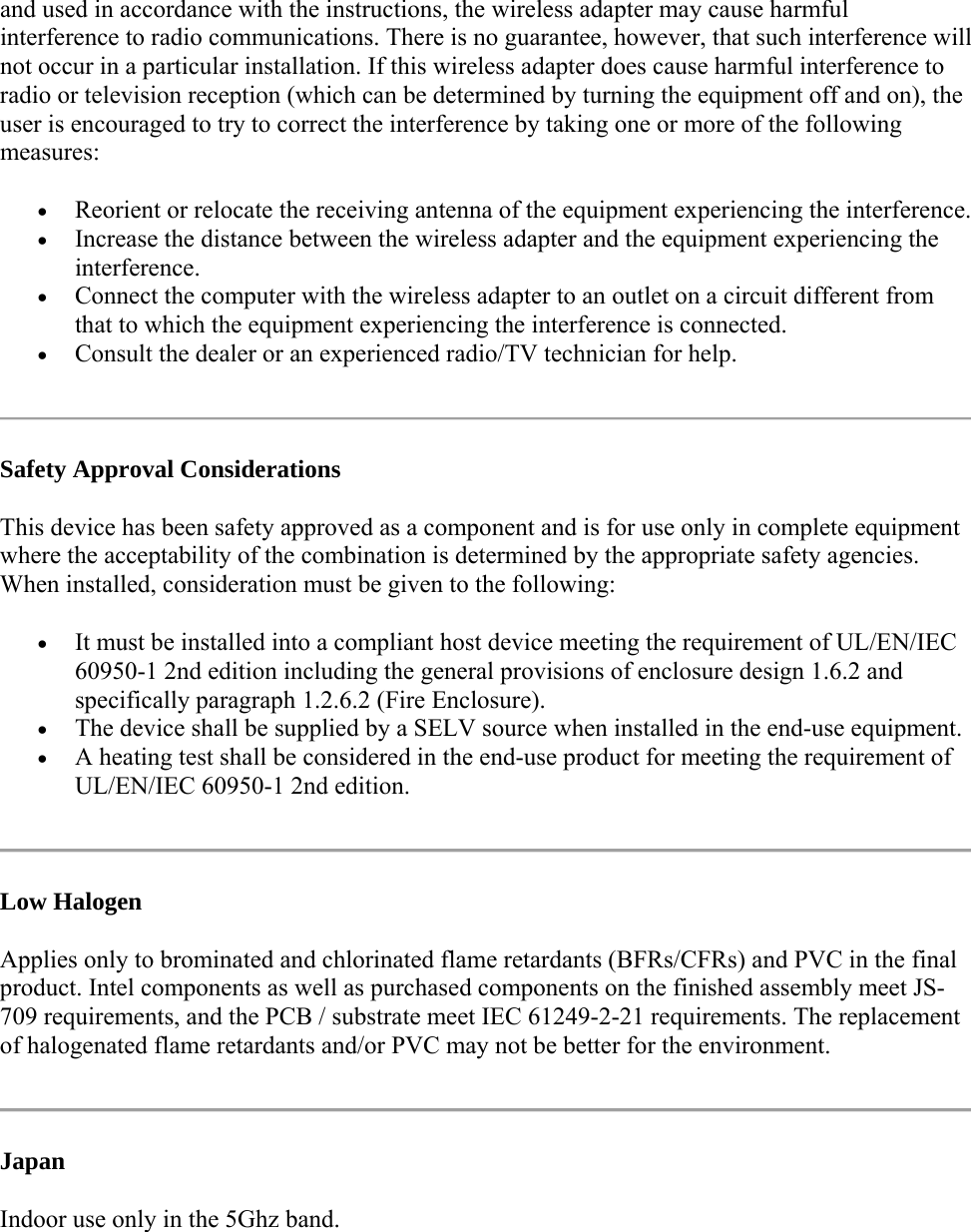 and used in accordance with the instructions, the wireless adapter may cause harmful interference to radio communications. There is no guarantee, however, that such interference will not occur in a particular installation. If this wireless adapter does cause harmful interference to radio or television reception (which can be determined by turning the equipment off and on), the user is encouraged to try to correct the interference by taking one or more of the following measures:   Reorient or relocate the receiving antenna of the equipment experiencing the interference.  Increase the distance between the wireless adapter and the equipment experiencing the interference.  Connect the computer with the wireless adapter to an outlet on a circuit different from that to which the equipment experiencing the interference is connected.  Consult the dealer or an experienced radio/TV technician for help.  Safety Approval Considerations This device has been safety approved as a component and is for use only in complete equipment where the acceptability of the combination is determined by the appropriate safety agencies. When installed, consideration must be given to the following:  It must be installed into a compliant host device meeting the requirement of UL/EN/IEC 60950-1 2nd edition including the general provisions of enclosure design 1.6.2 and specifically paragraph 1.2.6.2 (Fire Enclosure).  The device shall be supplied by a SELV source when installed in the end-use equipment.  A heating test shall be considered in the end-use product for meeting the requirement of UL/EN/IEC 60950-1 2nd edition.   Low Halogen Applies only to brominated and chlorinated flame retardants (BFRs/CFRs) and PVC in the final product. Intel components as well as purchased components on the finished assembly meet JS-709 requirements, and the PCB / substrate meet IEC 61249-2-21 requirements. The replacement of halogenated flame retardants and/or PVC may not be better for the environment.  Japan Indoor use only in the 5Ghz band.  