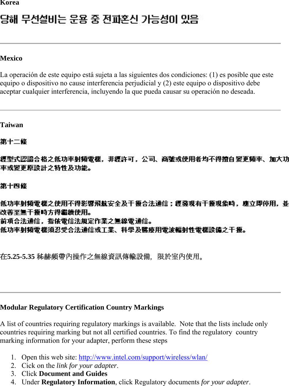 Korea   Mexico La operación de este equipo está sujeta a las siguientes dos condiciones: (1) es posible que este equipo o dispositivo no cause interferencia perjudicial y (2) este equipo o dispositivo debe aceptar cualquier interferencia, incluyendo la que pueda causar su operación no deseada.   Taiwan  在5.25-5.35 秭赫頻帶內操作之無線資訊傳輸設備，限於室內使用。   Modular Regulatory Certification Country Markings A list of countries requiring regulatory markings is available.  Note that the lists include only countries requiring marking but not all certified countries. To find the regulatory  country marking information for your adapter, perform these steps 1. Open this web site: http://www.intel.com/support/wireless/wlan/  2. Cick on the link for your adapter.  3. Click Document and Guides  4. Under Regulatory Information, click Regulatory documents for your adapter.  