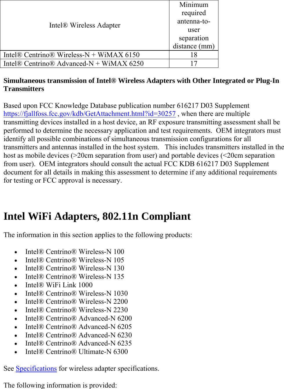 Intel® Wireless Adapter Minimum required antenna-to-user separation distance (mm)Intel® Centrino® Wireless-N + WiMAX 6150  18 Intel® Centrino® Advanced-N + WiMAX 6250  17  Simultaneous transmission of Intel® Wireless Adapters with Other Integrated or Plug-In Transmitters  Based upon FCC Knowledge Database publication number 616217 D03 Supplement https://fjallfoss.fcc.gov/kdb/GetAttachment.html?id=30257 , when there are multiple transmitting devices installed in a host device, an RF exposure transmitting assessment shall be performed to determine the necessary application and test requirements.  OEM integrators must identify all possible combinations of simultaneous transmission configurations for all transmitters and antennas installed in the host system.   This includes transmitters installed in the host as mobile devices (&gt;20cm separation from user) and portable devices (&lt;20cm separation from user).  OEM integrators should consult the actual FCC KDB 616217 D03 Supplement document for all details in making this assessment to determine if any additional requirements for testing or FCC approval is necessary.   Intel WiFi Adapters, 802.11n Compliant The information in this section applies to the following products:  Intel® Centrino® Wireless-N 100   Intel® Centrino® Wireless-N 105  Intel® Centrino® Wireless-N 130  Intel® Centrino® Wireless-N 135  Intel® WiFi Link 1000  Intel® Centrino® Wireless-N 1030   Intel® Centrino® Wireless-N 2200   Intel® Centrino® Wireless-N 2230  Intel® Centrino® Advanced-N 6200  Intel® Centrino® Advanced-N 6205  Intel® Centrino® Advanced-N 6230  Intel® Centrino® Advanced-N 6235  Intel® Centrino® Ultimate-N 6300 See Specifications for wireless adapter specifications.  The following information is provided:  