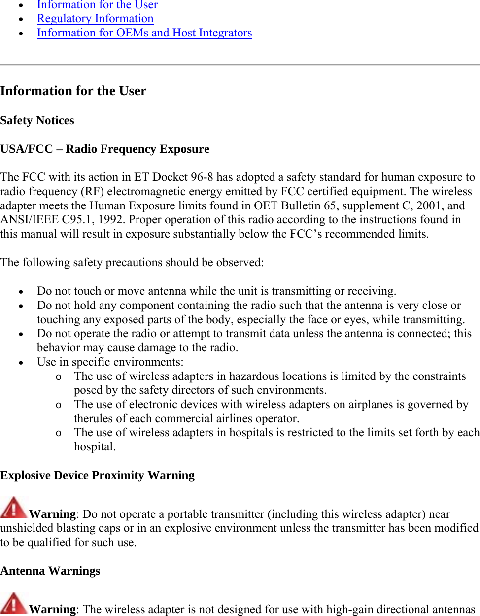  Information for the User  Regulatory Information    Information for OEMs and Host Integrators    Information for the User Safety Notices USA/FCC – Radio Frequency Exposure The FCC with its action in ET Docket 96-8 has adopted a safety standard for human exposure to radio frequency (RF) electromagnetic energy emitted by FCC certified equipment. The wireless adapter meets the Human Exposure limits found in OET Bulletin 65, supplement C, 2001, and ANSI/IEEE C95.1, 1992. Proper operation of this radio according to the instructions found in this manual will result in exposure substantially below the FCC’s recommended limits. The following safety precautions should be observed:  Do not touch or move antenna while the unit is transmitting or receiving.  Do not hold any component containing the radio such that the antenna is very close or touching any exposed parts of the body, especially the face or eyes, while transmitting.  Do not operate the radio or attempt to transmit data unless the antenna is connected; this behavior may cause damage to the radio.  Use in specific environments:  o The use of wireless adapters in hazardous locations is limited by the constraints posed by the safety directors of such environments. o The use of electronic devices with wireless adapters on airplanes is governed by therules of each commercial airlines operator. o The use of wireless adapters in hospitals is restricted to the limits set forth by each hospital. Explosive Device Proximity Warning Warning: Do not operate a portable transmitter (including this wireless adapter) near unshielded blasting caps or in an explosive environment unless the transmitter has been modified to be qualified for such use. Antenna Warnings Warning: The wireless adapter is not designed for use with high-gain directional antennas  