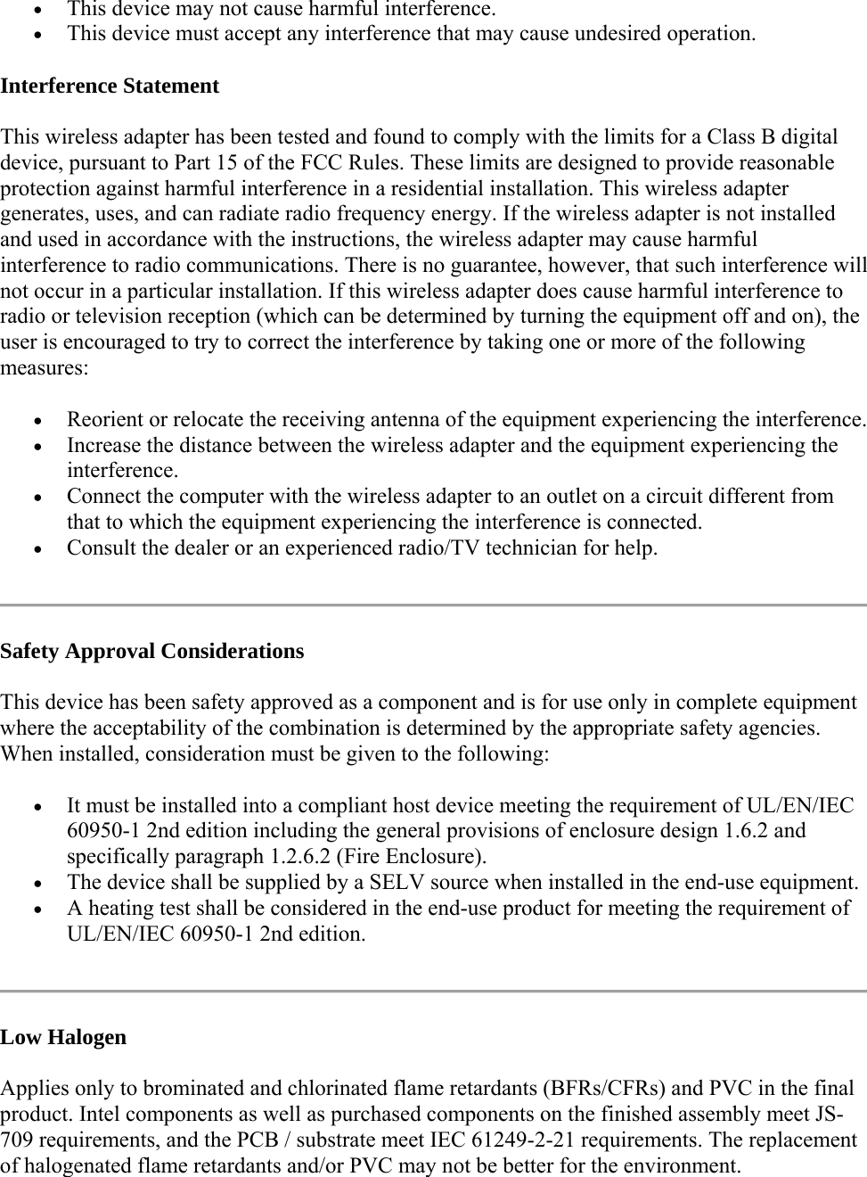 This device may not cause harmful interference.  This device must accept any interference that may cause undesired operation. Interference Statement This wireless adapter has been tested and found to comply with the limits for a Class B digital device, pursuant to Part 15 of the FCC Rules. These limits are designed to provide reasonable protection against harmful interference in a residential installation. This wireless adapter generates, uses, and can radiate radio frequency energy. If the wireless adapter is not installed and used in accordance with the instructions, the wireless adapter may cause harmful interference to radio communications. There is no guarantee, however, that such interference will not occur in a particular installation. If this wireless adapter does cause harmful interference to radio or television reception (which can be determined by turning the equipment off and on), the user is encouraged to try to correct the interference by taking one or more of the following measures:   Reorient or relocate the receiving antenna of the equipment experiencing the interference.  Increase the distance between the wireless adapter and the equipment experiencing the interference.  Connect the computer with the wireless adapter to an outlet on a circuit different from that to which the equipment experiencing the interference is connected.  Consult the dealer or an experienced radio/TV technician for help.  Safety Approval Considerations This device has been safety approved as a component and is for use only in complete equipment where the acceptability of the combination is determined by the appropriate safety agencies. When installed, consideration must be given to the following:  It must be installed into a compliant host device meeting the requirement of UL/EN/IEC 60950-1 2nd edition including the general provisions of enclosure design 1.6.2 and specifically paragraph 1.2.6.2 (Fire Enclosure).  The device shall be supplied by a SELV source when installed in the end-use equipment.  A heating test shall be considered in the end-use product for meeting the requirement of UL/EN/IEC 60950-1 2nd edition.   Low Halogen Applies only to brominated and chlorinated flame retardants (BFRs/CFRs) and PVC in the final product. Intel components as well as purchased components on the finished assembly meet JS-709 requirements, and the PCB / substrate meet IEC 61249-2-21 requirements. The replacement of halogenated flame retardants and/or PVC may not be better for the environment. 
