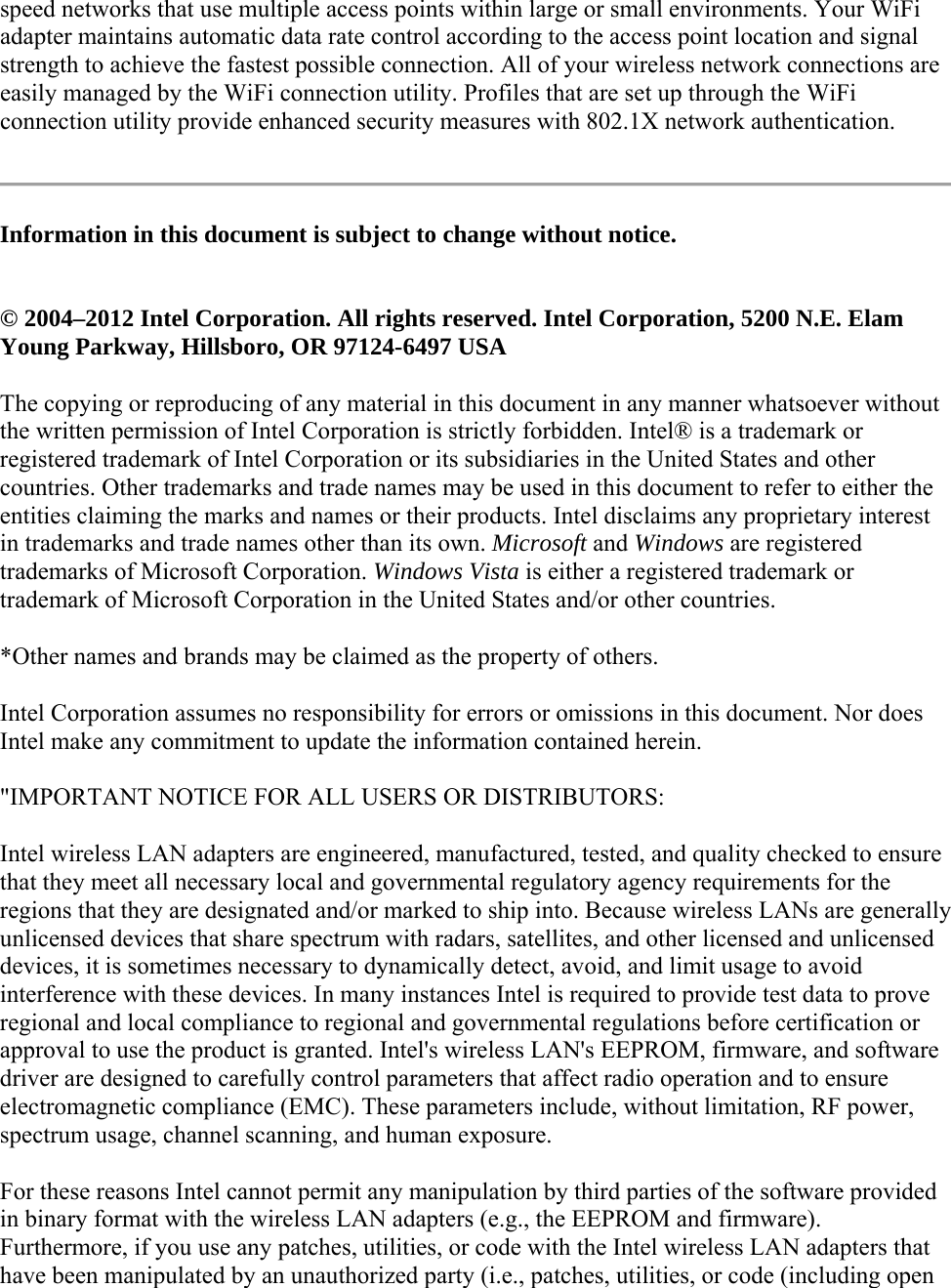 speed networks that use multiple access points within large or small environments. Your WiFi adapter maintains automatic data rate control according to the access point location and signal strength to achieve the fastest possible connection. All of your wireless network connections are easily managed by the WiFi connection utility. Profiles that are set up through the WiFi connection utility provide enhanced security measures with 802.1X network authentication.  Information in this document is subject to change without notice.  © 2004–2012 Intel Corporation. All rights reserved. Intel Corporation, 5200 N.E. Elam Young Parkway, Hillsboro, OR 97124-6497 USA The copying or reproducing of any material in this document in any manner whatsoever without the written permission of Intel Corporation is strictly forbidden. Intel® is a trademark or registered trademark of Intel Corporation or its subsidiaries in the United States and other countries. Other trademarks and trade names may be used in this document to refer to either the entities claiming the marks and names or their products. Intel disclaims any proprietary interest in trademarks and trade names other than its own. Microsoft and Windows are registered trademarks of Microsoft Corporation. Windows Vista is either a registered trademark or trademark of Microsoft Corporation in the United States and/or other countries. *Other names and brands may be claimed as the property of others. Intel Corporation assumes no responsibility for errors or omissions in this document. Nor does Intel make any commitment to update the information contained herein. &quot;IMPORTANT NOTICE FOR ALL USERS OR DISTRIBUTORS: Intel wireless LAN adapters are engineered, manufactured, tested, and quality checked to ensure that they meet all necessary local and governmental regulatory agency requirements for the regions that they are designated and/or marked to ship into. Because wireless LANs are generally unlicensed devices that share spectrum with radars, satellites, and other licensed and unlicensed devices, it is sometimes necessary to dynamically detect, avoid, and limit usage to avoid interference with these devices. In many instances Intel is required to provide test data to prove regional and local compliance to regional and governmental regulations before certification or approval to use the product is granted. Intel&apos;s wireless LAN&apos;s EEPROM, firmware, and software driver are designed to carefully control parameters that affect radio operation and to ensure electromagnetic compliance (EMC). These parameters include, without limitation, RF power, spectrum usage, channel scanning, and human exposure. For these reasons Intel cannot permit any manipulation by third parties of the software provided in binary format with the wireless LAN adapters (e.g., the EEPROM and firmware). Furthermore, if you use any patches, utilities, or code with the Intel wireless LAN adapters that have been manipulated by an unauthorized party (i.e., patches, utilities, or code (including open 