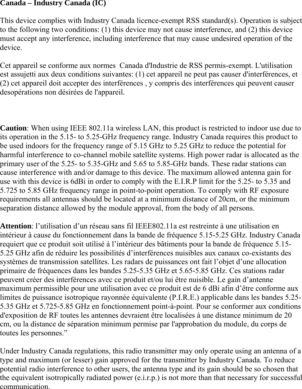  Canada – Industry Canada (IC) This device complies with Industry Canada licence-exempt RSS standard(s). Operation is subject to the following two conditions: (1) this device may not cause interference, and (2) this device must accept any interference, including interference that may cause undesired operation of the device. Cet appareil se conforme aux normes  Canada d&apos;Industrie de RSS permis-exempt. L&apos;utilisation est assujetti aux deux conditions suivantes: (1) cet appareil ne peut pas causer d&apos;interférences, et (2) cet appareil doit accepter des interférences , y compris des interférences qui peuvent causer desopérations non désirées de l&apos;appareil.  Caution: When using IEEE 802.11a wireless LAN, this product is restricted to indoor use due to its operation in the 5.15- to 5.25-GHz frequency range. Industry Canada requires this product to be used indoors for the frequency range of 5.15 GHz to 5.25 GHz to reduce the potential for harmful interference to co-channel mobile satellite systems. High power radar is allocated as the primary user of the 5.25- to 5.35-GHz and 5.65 to 5.85-GHz bands. These radar stations can cause interference with and/or damage to this device. The maximum allowed antenna gain for use with this device is 6dBi in order to comply with the E.I.R.P limit for the 5.25- to 5.35 and 5.725 to 5.85 GHz frequency range in point-to-point operation. To comply with RF exposure requirements all antennas should be located at a minimum distance of 20cm, or the minimum separation distance allowed by the module approval, from the body of all persons. Attention: l’utilisation d’un réseau sans fil IEEE802.11a est restreinte à une utilisation en intérieur à cause du fonctionnement dans la bande de fréquence 5.15-5.25 GHz. Industry Canada requiert que ce produit soit utilisé à l’intérieur des bâtiments pour la bande de fréquence 5.15-5.25 GHz afin de réduire les possibilités d’interférences nuisibles aux canaux co-existants des systèmes de transmission satellites. Les radars de puissances ont fait l’objet d’une allocation primaire de fréquences dans les bandes 5.25-5.35 GHz et 5.65-5.85 GHz. Ces stations radar peuvent créer des interférences avec ce produit et/ou lui être nuisible. Le gain d’antenne maximum permissible pour une utilisation avec ce produit est de 6 dBi afin d’être conforme aux limites de puissance isotropique rayonnée équivalente (P.I.R.E.) applicable dans les bandes 5.25-5.35 GHz et 5.725-5.85 GHz en fonctionnement point-à-point. Pour se conformer aux conditions d&apos;exposition de RF toutes les antennes devraient être localisées à une distance minimum de 20 cm, ou la distance de séparation minimum permise par l&apos;approbation du module, du corps de toutes les personnes.” Under Industry Canada regulations, this radio transmitter may only operate using an antenna of a type and maximum (or lesser) gain approved for the transmitter by Industry Canada. To reduce potential radio interference to other users, the antenna type and its gain should be so chosen that the equivalent isotropically radiated power (e.i.r.p.) is not more than that necessary for successful communication. 