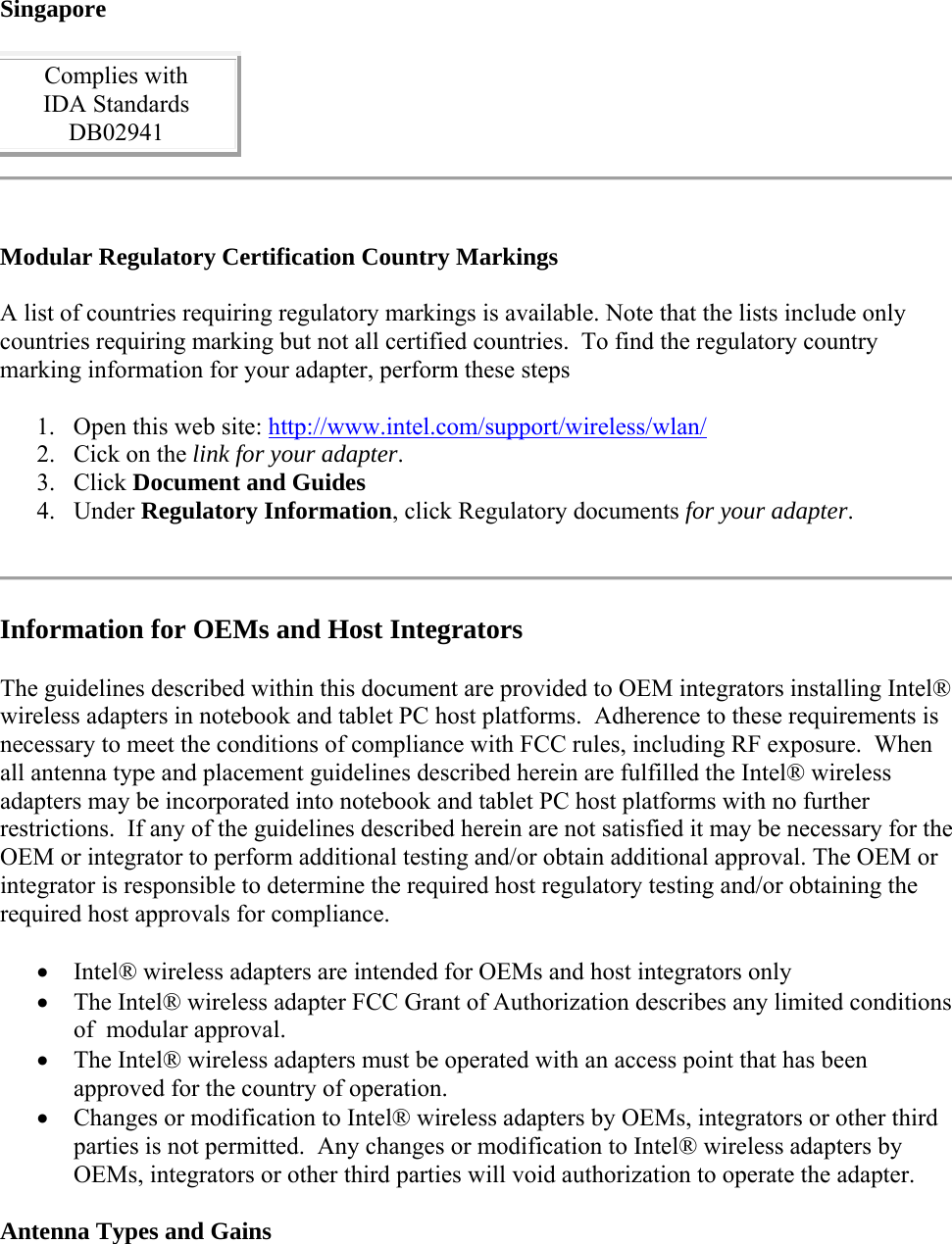 Singapore Complies with  IDA Standards  DB02941   Modular Regulatory Certification Country Markings A list of countries requiring regulatory markings is available. Note that the lists include only countries requiring marking but not all certified countries.  To find the regulatory country marking information for your adapter, perform these steps 1. Open this web site: http://www.intel.com/support/wireless/wlan/  2. Cick on the link for your adapter.  3. Click Document and Guides  4. Under Regulatory Information, click Regulatory documents for your adapter.   Information for OEMs and Host Integrators The guidelines described within this document are provided to OEM integrators installing Intel® wireless adapters in notebook and tablet PC host platforms.  Adherence to these requirements is necessary to meet the conditions of compliance with FCC rules, including RF exposure.  When all antenna type and placement guidelines described herein are fulfilled the Intel® wireless adapters may be incorporated into notebook and tablet PC host platforms with no further restrictions.  If any of the guidelines described herein are not satisfied it may be necessary for the OEM or integrator to perform additional testing and/or obtain additional approval. The OEM or integrator is responsible to determine the required host regulatory testing and/or obtaining the required host approvals for compliance.   Intel® wireless adapters are intended for OEMs and host integrators only  The Intel® wireless adapter FCC Grant of Authorization describes any limited conditions of  modular approval.  The Intel® wireless adapters must be operated with an access point that has been approved for the country of operation.  Changes or modification to Intel® wireless adapters by OEMs, integrators or other third parties is not permitted.  Any changes or modification to Intel® wireless adapters by OEMs, integrators or other third parties will void authorization to operate the adapter. Antenna Types and Gains 