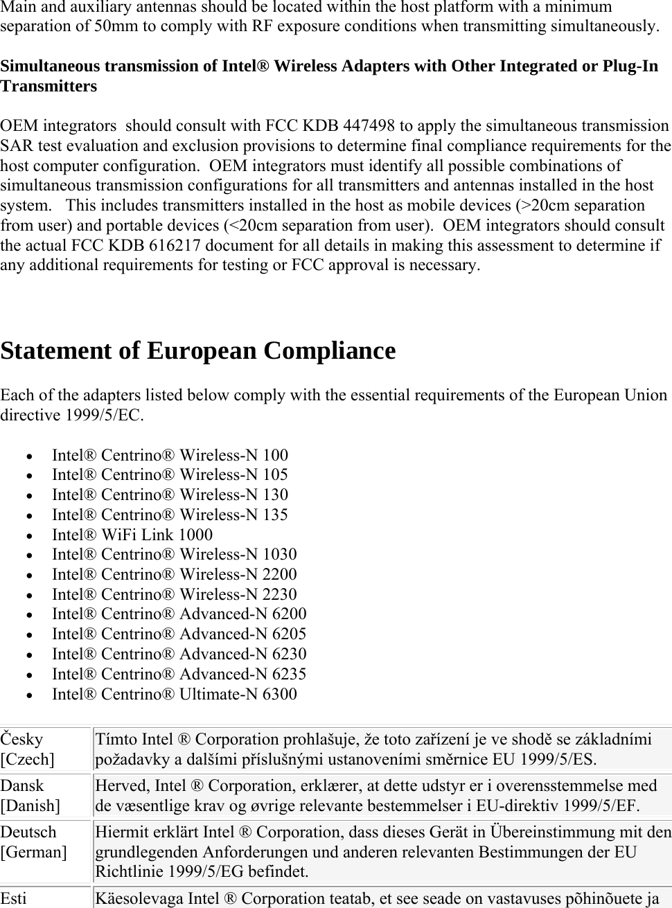 Main and auxiliary antennas should be located within the host platform with a minimum separation of 50mm to comply with RF exposure conditions when transmitting simultaneously.  Simultaneous transmission of Intel® Wireless Adapters with Other Integrated or Plug-In Transmitters  OEM integrators  should consult with FCC KDB 447498 to apply the simultaneous transmission SAR test evaluation and exclusion provisions to determine final compliance requirements for the host computer configuration.  OEM integrators must identify all possible combinations of simultaneous transmission configurations for all transmitters and antennas installed in the host system.   This includes transmitters installed in the host as mobile devices (&gt;20cm separation from user) and portable devices (&lt;20cm separation from user).  OEM integrators should consult the actual FCC KDB 616217 document for all details in making this assessment to determine if any additional requirements for testing or FCC approval is necessary.   Statement of European Compliance Each of the adapters listed below comply with the essential requirements of the European Union directive 1999/5/EC.  Intel® Centrino® Wireless-N 100  Intel® Centrino® Wireless-N 105  Intel® Centrino® Wireless-N 130  Intel® Centrino® Wireless-N 135  Intel® WiFi Link 1000  Intel® Centrino® Wireless-N 1030  Intel® Centrino® Wireless-N 2200  Intel® Centrino® Wireless-N 2230  Intel® Centrino® Advanced-N 6200  Intel® Centrino® Advanced-N 6205  Intel® Centrino® Advanced-N 6230  Intel® Centrino® Advanced-N 6235  Intel® Centrino® Ultimate-N 6300 Česky [Czech] Tímto Intel ® Corporation prohlašuje, že toto zařízení je ve shodě se základními požadavky a dalšími příslušnými ustanoveními směrnice EU 1999/5/ES. Dansk [Danish] Herved, Intel ® Corporation, erklærer, at dette udstyr er i overensstemmelse med de væsentlige krav og øvrige relevante bestemmelser i EU-direktiv 1999/5/EF. Deutsch [German] Hiermit erklärt Intel ® Corporation, dass dieses Gerät in Übereinstimmung mit den grundlegenden Anforderungen und anderen relevanten Bestimmungen der EU Richtlinie 1999/5/EG befindet. Esti  Käesolevaga Intel ® Corporation teatab, et see seade on vastavuses põhinõuete ja 