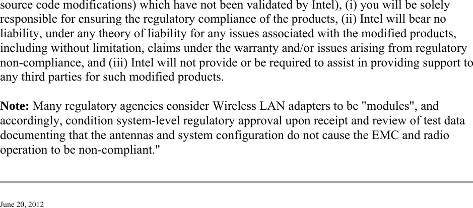 source code modifications) which have not been validated by Intel), (i) you will be solely responsible for ensuring the regulatory compliance of the products, (ii) Intel will bear no liability, under any theory of liability for any issues associated with the modified products, including without limitation, claims under the warranty and/or issues arising from regulatory non-compliance, and (iii) Intel will not provide or be required to assist in providing support to any third parties for such modified products. Note: Many regulatory agencies consider Wireless LAN adapters to be &quot;modules&quot;, and accordingly, condition system-level regulatory approval upon receipt and review of test data documenting that the antennas and system configuration do not cause the EMC and radio operation to be non-compliant.&quot;  June 20, 2012 