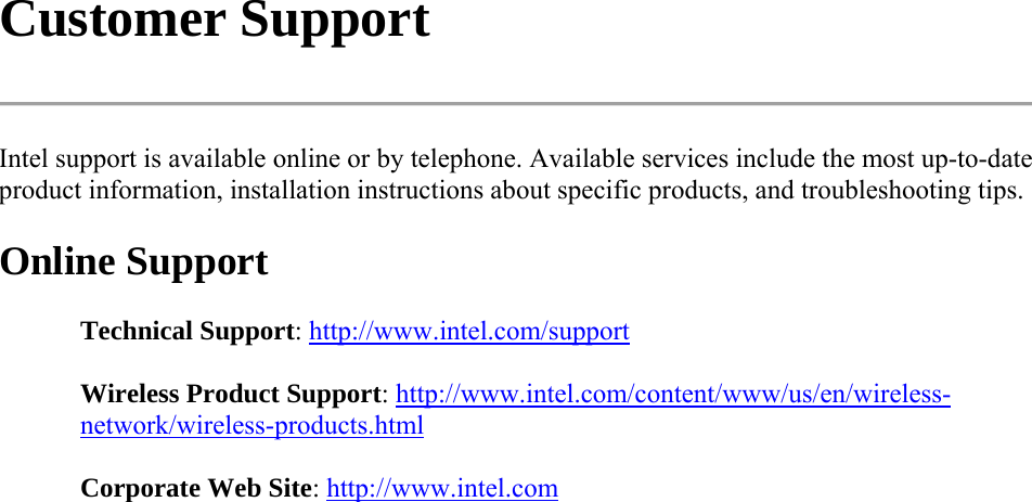 Customer Support  Intel support is available online or by telephone. Available services include the most up-to-date product information, installation instructions about specific products, and troubleshooting tips. Online Support Technical Support: http://www.intel.com/support Wireless Product Support: http://www.intel.com/content/www/us/en/wireless-network/wireless-products.html  Corporate Web Site: http://www.intel.com  