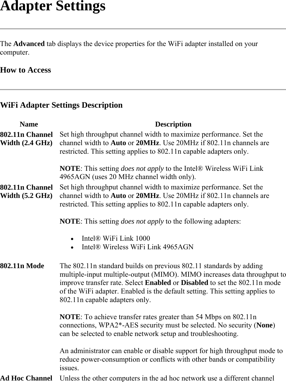 Adapter Settings  The Advanced tab displays the device properties for the WiFi adapter installed on your computer.  How to Access  WiFi Adapter Settings Description Name Description 802.11n Channel Width (2.4 GHz)  Set high throughput channel width to maximize performance. Set the channel width to Auto or 20MHz. Use 20MHz if 802.11n channels are restricted. This setting applies to 802.11n capable adapters only.  NOTE: This setting does not apply to the Intel® Wireless WiFi Link 4965AGN (uses 20 MHz channel width only). 802.11n Channel Width (5.2 GHz)  Set high throughput channel width to maximize performance. Set the channel width to Auto or 20MHz. Use 20MHz if 802.11n channels are restricted. This setting applies to 802.11n capable adapters only.  NOTE: This setting does not apply to the following adapters:  Intel® WiFi Link 1000   Intel® Wireless WiFi Link 4965AGN 802.11n Mode   The 802.11n standard builds on previous 802.11 standards by adding multiple-input multiple-output (MIMO). MIMO increases data throughput to improve transfer rate. Select Enabled or Disabled to set the 802.11n mode of the WiFi adapter. Enabled is the default setting. This setting applies to 802.11n capable adapters only. NOTE: To achieve transfer rates greater than 54 Mbps on 802.11n connections, WPA2*-AES security must be selected. No security (None) can be selected to enable network setup and troubleshooting. An administrator can enable or disable support for high throughput mode to reduce power-consumption or conflicts with other bands or compatibility issues. Ad Hoc Channel Unless the other computers in the ad hoc network use a different channel 