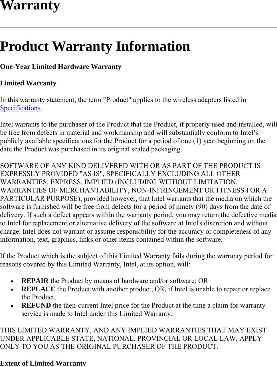 Warranty  Product Warranty Information One-Year Limited Hardware Warranty Limited Warranty In this warranty statement, the term &quot;Product&quot; applies to the wireless adapters listed in Specifications. Intel warrants to the purchaser of the Product that the Product, if properly used and installed, will be free from defects in material and workmanship and will substantially conform to Intel’s publicly available specifications for the Product for a period of one (1) year beginning on the date the Product was purchased in its original sealed packaging. SOFTWARE OF ANY KIND DELIVERED WITH OR AS PART OF THE PRODUCT IS EXPRESSLY PROVIDED &quot;AS IS&quot;, SPECIFICALLY EXCLUDING ALL OTHER WARRANTIES, EXPRESS, IMPLIED (INCLUDING WITHOUT LIMITATION, WARRANTIES OF MERCHANTABILITY, NON-INFRINGEMENT OR FITNESS FOR A PARTICULAR PURPOSE), provided however, that Intel warrants that the media on which the software is furnished will be free from defects for a period of ninety (90) days from the date of delivery. If such a defect appears within the warranty period, you may return the defective media to Intel for replacement or alternative delivery of the software at Intel&apos;s discretion and without charge. Intel does not warrant or assume responsibility for the accuracy or completeness of any information, text, graphics, links or other items contained within the software. If the Product which is the subject of this Limited Warranty fails during the warranty period for reasons covered by this Limited Warranty, Intel, at its option, will:  REPAIR the Product by means of hardware and/or software; OR  REPLACE the Product with another product, OR, if Intel is unable to repair or replace the Product,  REFUND the then-current Intel price for the Product at the time a claim for warranty service is made to Intel under this Limited Warranty. THIS LIMITED WARRANTY, AND ANY IMPLIED WARRANTIES THAT MAY EXIST UNDER APPLICABLE STATE, NATIONAL, PROVINCIAL OR LOCAL LAW, APPLY ONLY TO YOU AS THE ORIGINAL PURCHASER OF THE PRODUCT. Extent of Limited Warranty 