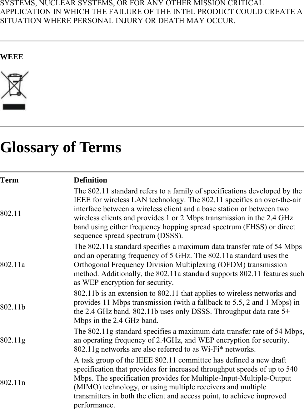 SYSTEMS, NUCLEAR SYSTEMS, OR FOR ANY OTHER MISSION CRITICAL APPLICATION IN WHICH THE FAILURE OF THE INTEL PRODUCT COULD CREATE A SITUATION WHERE PERSONAL INJURY OR DEATH MAY OCCUR.  WEEE   Glossary of Terms  Term Definition 802.11 The 802.11 standard refers to a family of specifications developed by the IEEE for wireless LAN technology. The 802.11 specifies an over-the-air interface between a wireless client and a base station or between two wireless clients and provides 1 or 2 Mbps transmission in the 2.4 GHz band using either frequency hopping spread spectrum (FHSS) or direct sequence spread spectrum (DSSS). 802.11a The 802.11a standard specifies a maximum data transfer rate of 54 Mbps and an operating frequency of 5 GHz. The 802.11a standard uses the Orthogonal Frequency Division Multiplexing (OFDM) transmission method. Additionally, the 802.11a standard supports 802.11 features such as WEP encryption for security. 802.11b 802.11b is an extension to 802.11 that applies to wireless networks and provides 11 Mbps transmission (with a fallback to 5.5, 2 and 1 Mbps) in the 2.4 GHz band. 802.11b uses only DSSS. Throughput data rate 5+ Mbps in the 2.4 GHz band. 802.11g The 802.11g standard specifies a maximum data transfer rate of 54 Mbps, an operating frequency of 2.4GHz, and WEP encryption for security. 802.11g networks are also referred to as Wi-Fi* networks. 802.11n A task group of the IEEE 802.11 committee has defined a new draft specification that provides for increased throughput speeds of up to 540 Mbps. The specification provides for Multiple-Input-Multiple-Output (MIMO) technology, or using multiple receivers and multiple transmitters in both the client and access point, to achieve improved performance. 