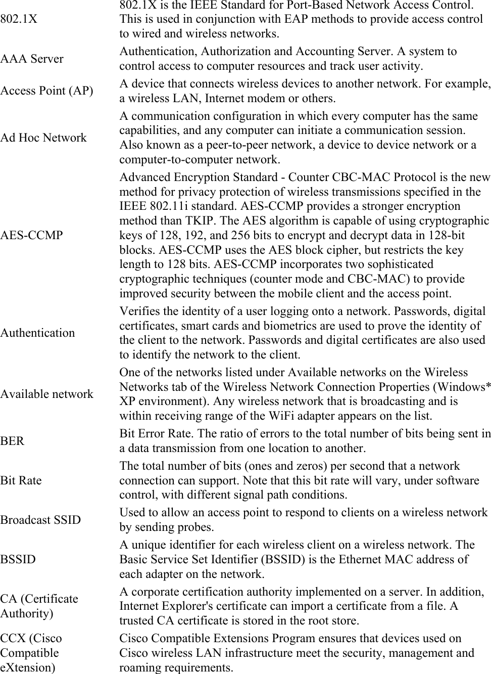 802.1X 802.1X is the IEEE Standard for Port-Based Network Access Control. This is used in conjunction with EAP methods to provide access control to wired and wireless networks. AAA Server  Authentication, Authorization and Accounting Server. A system to control access to computer resources and track user activity. Access Point (AP)  A device that connects wireless devices to another network. For example, a wireless LAN, Internet modem or others. Ad Hoc Network A communication configuration in which every computer has the same capabilities, and any computer can initiate a communication session. Also known as a peer-to-peer network, a device to device network or a computer-to-computer network. AES-CCMP Advanced Encryption Standard - Counter CBC-MAC Protocol is the new method for privacy protection of wireless transmissions specified in the IEEE 802.11i standard. AES-CCMP provides a stronger encryption method than TKIP. The AES algorithm is capable of using cryptographic keys of 128, 192, and 256 bits to encrypt and decrypt data in 128-bit blocks. AES-CCMP uses the AES block cipher, but restricts the key length to 128 bits. AES-CCMP incorporates two sophisticated cryptographic techniques (counter mode and CBC-MAC) to provide improved security between the mobile client and the access point. Authentication Verifies the identity of a user logging onto a network. Passwords, digital certificates, smart cards and biometrics are used to prove the identity of the client to the network. Passwords and digital certificates are also used to identify the network to the client. Available network One of the networks listed under Available networks on the Wireless Networks tab of the Wireless Network Connection Properties (Windows* XP environment). Any wireless network that is broadcasting and is within receiving range of the WiFi adapter appears on the list. BER  Bit Error Rate. The ratio of errors to the total number of bits being sent in a data transmission from one location to another. Bit Rate The total number of bits (ones and zeros) per second that a network connection can support. Note that this bit rate will vary, under software control, with different signal path conditions. Broadcast SSID  Used to allow an access point to respond to clients on a wireless network by sending probes. BSSID A unique identifier for each wireless client on a wireless network. The Basic Service Set Identifier (BSSID) is the Ethernet MAC address of each adapter on the network. CA (Certificate Authority) A corporate certification authority implemented on a server. In addition, Internet Explorer&apos;s certificate can import a certificate from a file. A trusted CA certificate is stored in the root store. CCX (Cisco Compatible eXtension) Cisco Compatible Extensions Program ensures that devices used on Cisco wireless LAN infrastructure meet the security, management and roaming requirements. 