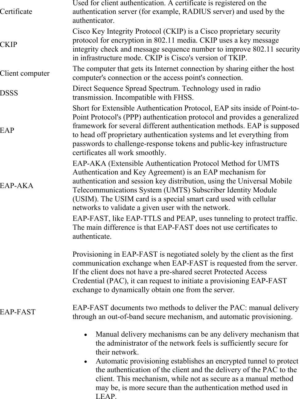 Certificate Used for client authentication. A certificate is registered on the authentication server (for example, RADIUS server) and used by the authenticator. CKIP Cisco Key Integrity Protocol (CKIP) is a Cisco proprietary security protocol for encryption in 802.11 media. CKIP uses a key message integrity check and message sequence number to improve 802.11 security in infrastructure mode. CKIP is Cisco&apos;s version of TKIP. Client computer  The computer that gets its Internet connection by sharing either the host computer&apos;s connection or the access point&apos;s connection. DSSS  Direct Sequence Spread Spectrum. Technology used in radio transmission. Incompatible with FHSS. EAP Short for Extensible Authentication Protocol, EAP sits inside of Point-to-Point Protocol&apos;s (PPP) authentication protocol and provides a generalized framework for several different authentication methods. EAP is supposed to head off proprietary authentication systems and let everything from passwords to challenge-response tokens and public-key infrastructure certificates all work smoothly. EAP-AKA EAP-AKA (Extensible Authentication Protocol Method for UMTS Authentication and Key Agreement) is an EAP mechanism for authentication and session key distribution, using the Universal Mobile Telecommunications System (UMTS) Subscriber Identity Module (USIM). The USIM card is a special smart card used with cellular networks to validate a given user with the network. EAP-FAST EAP-FAST, like EAP-TTLS and PEAP, uses tunneling to protect traffic. The main difference is that EAP-FAST does not use certificates to authenticate. Provisioning in EAP-FAST is negotiated solely by the client as the first communication exchange when EAP-FAST is requested from the server. If the client does not have a pre-shared secret Protected Access Credential (PAC), it can request to initiate a provisioning EAP-FAST exchange to dynamically obtain one from the server. EAP-FAST documents two methods to deliver the PAC: manual delivery through an out-of-band secure mechanism, and automatic provisioning.  Manual delivery mechanisms can be any delivery mechanism that the administrator of the network feels is sufficiently secure for their network.  Automatic provisioning establishes an encrypted tunnel to protect the authentication of the client and the delivery of the PAC to the client. This mechanism, while not as secure as a manual method may be, is more secure than the authentication method used in LEAP. 