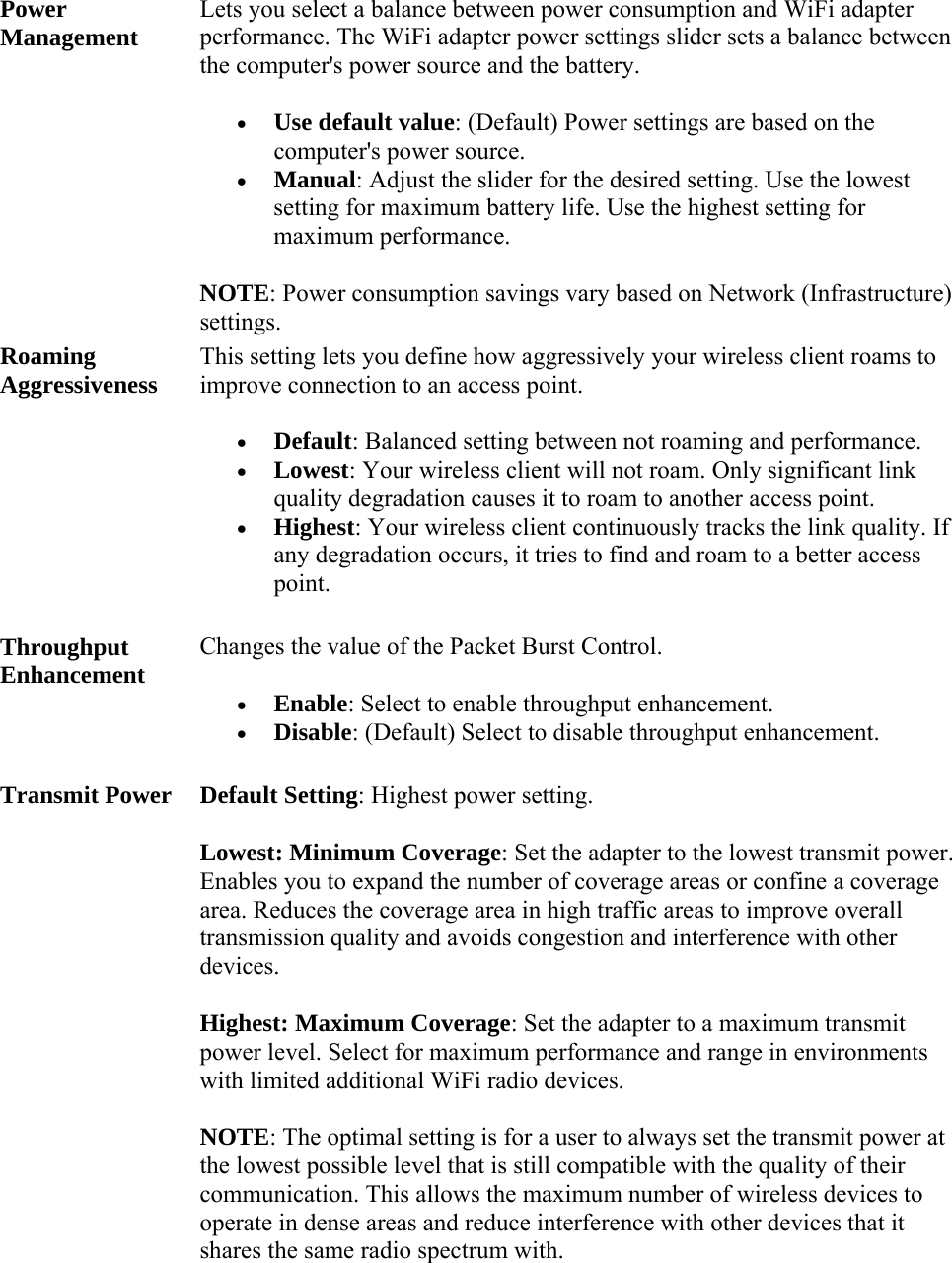 Power Management Lets you select a balance between power consumption and WiFi adapter performance. The WiFi adapter power settings slider sets a balance between the computer&apos;s power source and the battery.   Use default value: (Default) Power settings are based on the computer&apos;s power source.  Manual: Adjust the slider for the desired setting. Use the lowest setting for maximum battery life. Use the highest setting for maximum performance. NOTE: Power consumption savings vary based on Network (Infrastructure) settings. Roaming Aggressiveness This setting lets you define how aggressively your wireless client roams to improve connection to an access point.   Default: Balanced setting between not roaming and performance.  Lowest: Your wireless client will not roam. Only significant link quality degradation causes it to roam to another access point.  Highest: Your wireless client continuously tracks the link quality. If any degradation occurs, it tries to find and roam to a better access point. Throughput Enhancement Changes the value of the Packet Burst Control.   Enable: Select to enable throughput enhancement.  Disable: (Default) Select to disable throughput enhancement. Transmit Power Default Setting: Highest power setting.  Lowest: Minimum Coverage: Set the adapter to the lowest transmit power. Enables you to expand the number of coverage areas or confine a coverage area. Reduces the coverage area in high traffic areas to improve overall transmission quality and avoids congestion and interference with other devices. Highest: Maximum Coverage: Set the adapter to a maximum transmit power level. Select for maximum performance and range in environments with limited additional WiFi radio devices. NOTE: The optimal setting is for a user to always set the transmit power at the lowest possible level that is still compatible with the quality of their communication. This allows the maximum number of wireless devices to operate in dense areas and reduce interference with other devices that it shares the same radio spectrum with. 