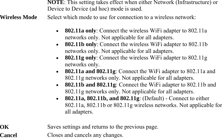 NOTE: This setting takes effect when either Network (Infrastructure) or Device to Device (ad hoc) mode is used. Wireless Mode Select which mode to use for connection to a wireless network:   802.11a only: Connect the wireless WiFi adapter to 802.11a networks only. Not applicable for all adapters.  802.11b only: Connect the wireless WiFi adapter to 802.11b networks only. Not applicable for all adapters.  802.11g only: Connect the wireless WiFi adapter to 802.11g networks only.  802.11a and 802.11g: Connect the WiFi adapter to 802.11a and 802.11g networks only. Not applicable for all adapters.  802.11b and 802.11g: Connect the WiFi adapter to 802.11b and 802.11g networks only. Not applicable for all adapters.  802.11a, 802.11b, and 802.11g: (Default) - Connect to either 802.11a, 802.11b or 802.11g wireless networks. Not applicable for all adapters. OK Saves settings and returns to the previous page. Cancel Closes and cancels any changes.  