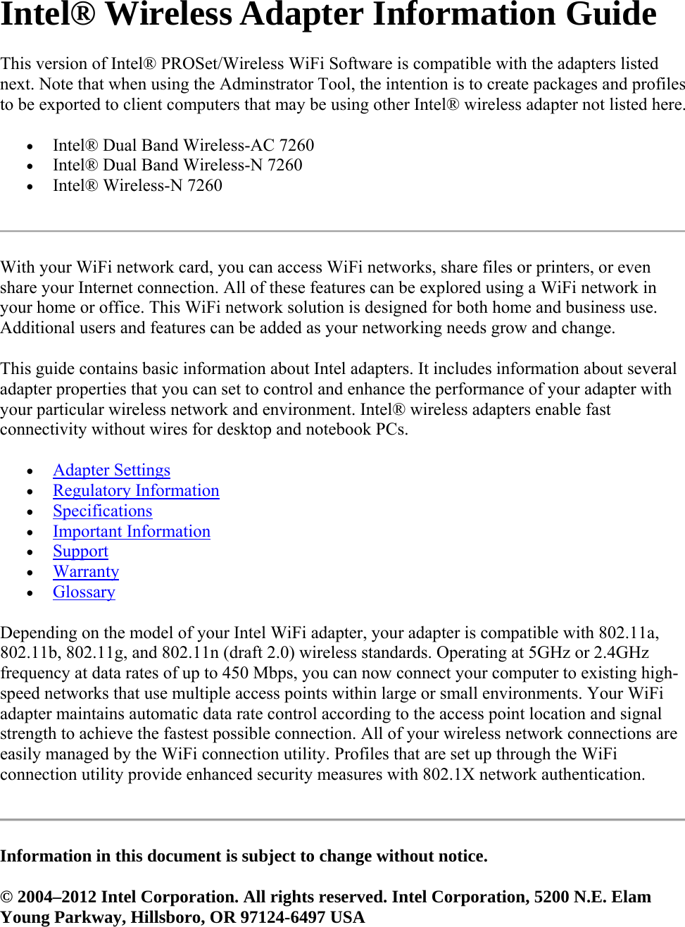 Intel® Wireless Adapter Information Guide This version of Intel® PROSet/Wireless WiFi Software is compatible with the adapters listed next. Note that when using the Adminstrator Tool, the intention is to create packages and profiles to be exported to client computers that may be using other Intel® wireless adapter not listed here.  Intel® Dual Band Wireless-AC 7260  Intel® Dual Band Wireless-N 7260  Intel® Wireless-N 7260  With your WiFi network card, you can access WiFi networks, share files or printers, or even share your Internet connection. All of these features can be explored using a WiFi network in your home or office. This WiFi network solution is designed for both home and business use. Additional users and features can be added as your networking needs grow and change. This guide contains basic information about Intel adapters. It includes information about several adapter properties that you can set to control and enhance the performance of your adapter with your particular wireless network and environment. Intel® wireless adapters enable fast connectivity without wires for desktop and notebook PCs.   Adapter Settings  Regulatory Information  Specifications  Important Information  Support  Warranty  Glossary Depending on the model of your Intel WiFi adapter, your adapter is compatible with 802.11a, 802.11b, 802.11g, and 802.11n (draft 2.0) wireless standards. Operating at 5GHz or 2.4GHz frequency at data rates of up to 450 Mbps, you can now connect your computer to existing high-speed networks that use multiple access points within large or small environments. Your WiFi adapter maintains automatic data rate control according to the access point location and signal strength to achieve the fastest possible connection. All of your wireless network connections are easily managed by the WiFi connection utility. Profiles that are set up through the WiFi connection utility provide enhanced security measures with 802.1X network authentication.  Information in this document is subject to change without notice. © 2004–2012 Intel Corporation. All rights reserved. Intel Corporation, 5200 N.E. Elam Young Parkway, Hillsboro, OR 97124-6497 USA 