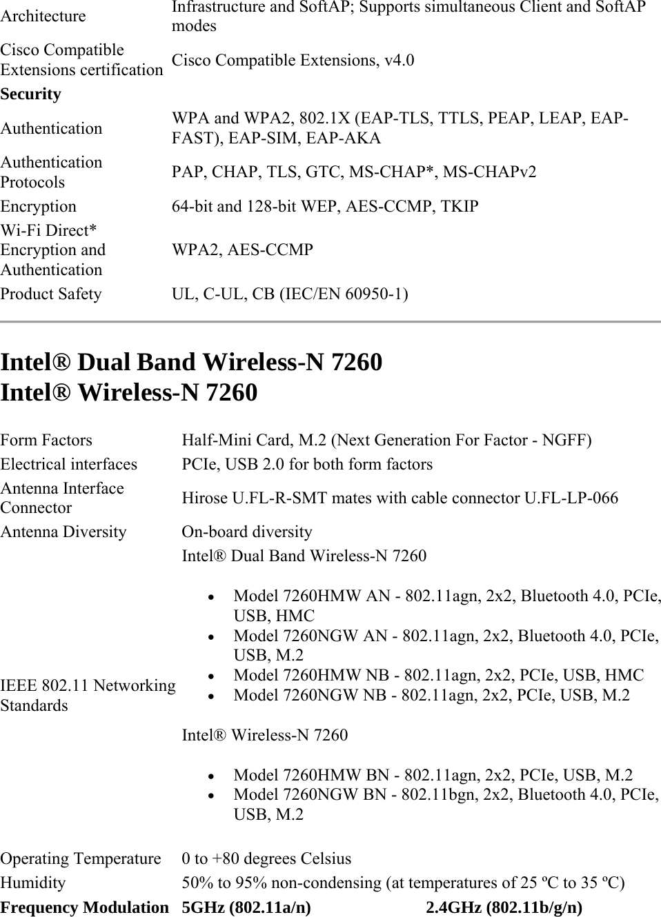 Architecture  Infrastructure and SoftAP; Supports simultaneous Client and SoftAP modes Cisco Compatible Extensions certification  Cisco Compatible Extensions, v4.0 Security   Authentication  WPA and WPA2, 802.1X (EAP-TLS, TTLS, PEAP, LEAP, EAP-FAST), EAP-SIM, EAP-AKA Authentication Protocols  PAP, CHAP, TLS, GTC, MS-CHAP*, MS-CHAPv2 Encryption 64-bit and 128-bit WEP, AES-CCMP, TKIP Wi-Fi Direct* Encryption and Authentication WPA2, AES-CCMP Product Safety  UL, C-UL, CB (IEC/EN 60950-1)  Intel® Dual Band Wireless-N 7260 Intel® Wireless-N 7260  Form Factors  Half-Mini Card, M.2 (Next Generation For Factor - NGFF) Electrical interfaces  PCIe, USB 2.0 for both form factors Antenna Interface Connector  Hirose U.FL-R-SMT mates with cable connector U.FL-LP-066 Antenna Diversity  On-board diversity IEEE 802.11 Networking Standards  Intel® Dual Band Wireless-N 7260  Model 7260HMW AN - 802.11agn, 2x2, Bluetooth 4.0, PCIe, USB, HMC  Model 7260NGW AN - 802.11agn, 2x2, Bluetooth 4.0, PCIe, USB, M.2  Model 7260HMW NB - 802.11agn, 2x2, PCIe, USB, HMC  Model 7260NGW NB - 802.11agn, 2x2, PCIe, USB, M.2 Intel® Wireless-N 7260  Model 7260HMW BN - 802.11agn, 2x2, PCIe, USB, M.2  Model 7260NGW BN - 802.11bgn, 2x2, Bluetooth 4.0, PCIe, USB, M.2 Operating Temperature  0 to +80 degrees Celsius  Humidity  50% to 95% non-condensing (at temperatures of 25 ºC to 35 ºC) Frequency Modulation 5GHz (802.11a/n) 2.4GHz (802.11b/g/n) 