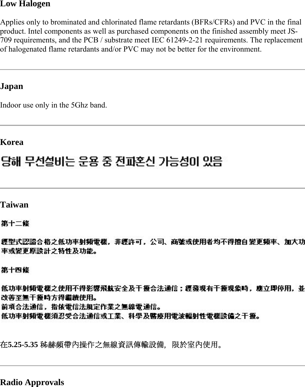  Low Halogen Applies only to brominated and chlorinated flame retardants (BFRs/CFRs) and PVC in the final product. Intel components as well as purchased components on the finished assembly meet JS-709 requirements, and the PCB / substrate meet IEC 61249-2-21 requirements. The replacement of halogenated flame retardants and/or PVC may not be better for the environment.  Japan Indoor use only in the 5Ghz band.  Korea   Taiwan  在5.25-5.35 秭赫頻帶內操作之無線資訊傳輸設備，限於室內使用。  Radio Approvals 