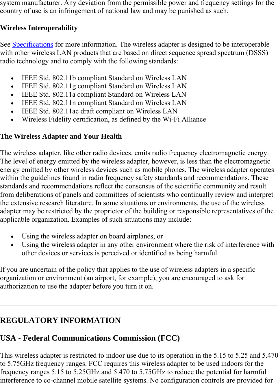 system manufacturer. Any deviation from the permissible power and frequency settings for the country of use is an infringement of national law and may be punished as such. Wireless Interoperability See Specifications for more information. The wireless adapter is designed to be interoperable with other wireless LAN products that are based on direct sequence spread spectrum (DSSS) radio technology and to comply with the following standards:  IEEE Std. 802.11b compliant Standard on Wireless LAN  IEEE Std. 802.11g compliant Standard on Wireless LAN  IEEE Std. 802.11a compliant Standard on Wireless LAN  IEEE Std. 802.11n compliant Standard on Wireless LAN  IEEE Std. 802.11ac draft compliant on Wireless LAN  Wireless Fidelity certification, as defined by the Wi-Fi Alliance The Wireless Adapter and Your Health The wireless adapter, like other radio devices, emits radio frequency electromagnetic energy. The level of energy emitted by the wireless adapter, however, is less than the electromagnetic energy emitted by other wireless devices such as mobile phones. The wireless adapter operates within the guidelines found in radio frequency safety standards and recommendations. These standards and recommendations reflect the consensus of the scientific community and result from deliberations of panels and committees of scientists who continually review and interpret the extensive research literature. In some situations or environments, the use of the wireless adapter may be restricted by the proprietor of the building or responsible representatives of the applicable organization. Examples of such situations may include:  Using the wireless adapter on board airplanes, or  Using the wireless adapter in any other environment where the risk of interference with other devices or services is perceived or identified as being harmful. If you are uncertain of the policy that applies to the use of wireless adapters in a specific organization or environment (an airport, for example), you are encouraged to ask for authorization to use the adapter before you turn it on.   REGULATORY INFORMATION USA - Federal Communications Commission (FCC)  This wireless adapter is restricted to indoor use due to its operation in the 5.15 to 5.25 and 5.470 to 5.75GHz frequency ranges. FCC requires this wireless adapter to be used indoors for the frequency ranges 5.15 to 5.25GHz and 5.470 to 5.75GHz to reduce the potential for harmful interference to co-channel mobile satellite systems. No configuration controls are provided for 