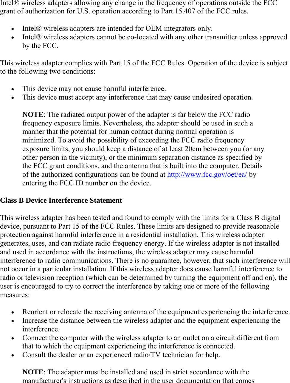 Intel® wireless adapters allowing any change in the frequency of operations outside the FCC grant of authorization for U.S. operation according to Part 15.407 of the FCC rules.  Intel® wireless adapters are intended for OEM integrators only.  Intel® wireless adapters cannot be co-located with any other transmitter unless approved by the FCC. This wireless adapter complies with Part 15 of the FCC Rules. Operation of the device is subject to the following two conditions:  This device may not cause harmful interference.  This device must accept any interference that may cause undesired operation. NOTE: The radiated output power of the adapter is far below the FCC radio frequency exposure limits. Nevertheless, the adapter should be used in such a manner that the potential for human contact during normal operation is minimized. To avoid the possibility of exceeding the FCC radio frequency exposure limits, you should keep a distance of at least 20cm between you (or any other person in the vicinity), or the minimum separation distance as specified by the FCC grant conditions, and the antenna that is built into the computer. Details of the authorized configurations can be found at http://www.fcc.gov/oet/ea/ by entering the FCC ID number on the device. Class B Device Interference Statement This wireless adapter has been tested and found to comply with the limits for a Class B digital device, pursuant to Part 15 of the FCC Rules. These limits are designed to provide reasonable protection against harmful interference in a residential installation. This wireless adapter generates, uses, and can radiate radio frequency energy. If the wireless adapter is not installed and used in accordance with the instructions, the wireless adapter may cause harmful interference to radio communications. There is no guarantee, however, that such interference will not occur in a particular installation. If this wireless adapter does cause harmful interference to radio or television reception (which can be determined by turning the equipment off and on), the user is encouraged to try to correct the interference by taking one or more of the following measures:   Reorient or relocate the receiving antenna of the equipment experiencing the interference.  Increase the distance between the wireless adapter and the equipment experiencing the interference.  Connect the computer with the wireless adapter to an outlet on a circuit different from that to which the equipment experiencing the interference is connected.  Consult the dealer or an experienced radio/TV technician for help. NOTE: The adapter must be installed and used in strict accordance with the manufacturer&apos;s instructions as described in the user documentation that comes 